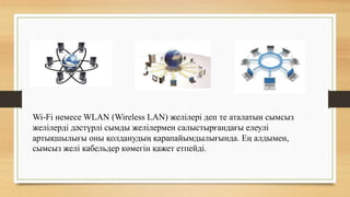 Wi-Fi немесе WLAN (Wireless LAN) желілері деп те аталатын сымсыз
желілерді дәстүрлі сымды желілермен салыстырғандағы елеулі
артықшылығы оны қолданудың қарапайымдылығында. Ең алдымен,
сымсыз желі кабельдер көмегін қажет етпейді.
 
