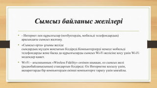 Сымсыз байланыс желілері
• - Интернет пен құрылғылар (нотбуктердің, мобильді телефондардың)
арасындағы сымсыз жалғану.
• «Сымсыз орта» ұғымы желіде
сымдардың мүлдем жоқтығын білдіреді.Компьютерлерді немесе мобильді
телефондарды және басқа да құрылғыларды сымсыз Wi-Fi желісіне қосу үшін Wi-Fi
модемдер қажет.
• Wi-Fi – ағылшынның «Wireless Fidelity» сөзінен шыққан, ол сымсыз желі
(радиобайланысының) стандартын білдіреді. Ол Интернетке қосылу үшін,
ақпараттарды бір компьютерден екінші компьютерге тарату үшін ыңғайлы.
 