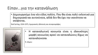 Είπαν...για την κατανάλωση
• Δημιουργούμε ένα νέο είδος πολίτη. Που θα είναι πολύ εκλεκτικό για
δημητριακά και αυτοκίνητα, αλλά δεν θα έχει την ικανότητα να
σκέφτεται.
Rod Serling, 1924-1975, Αμερικανός ηθοποιός και σεναριογράφος
• Η καταναλωτική κοινωνία είναι η ιδανικότερη
μορφή κοινωνίας αρκεί να καταναλώνεις δίχως να
καταναλώνεσαι
Ν. Δήμου
 