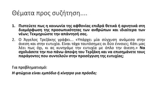Θέματα προς συζήτηση....
1. Πιστεύετε πως η κοινωνία της αφθονίας επιδρά θετικά ή αρνητικά στη
διαμόρφωση της προσωπικότητας των ανθρώπων και ιδιαίτερα των
νέων; Τεκμηριώστε την απάντησή σας.
2. Ο Άγγελος Τρεζάκης γράφει... «Υπάρχει μία σύγχυση ανάμεσα στην
άνεση και στην ευτυχία. Είναι τάχα ταυτόσημες οι δύο έννοιες; Κάτι μας
λέει πως όχι, κι ας κυνηγάμε την ευτυχία με όπλο την άνεση.» Να
σχολιάσετε την πιο πάνω άποψη του Τερζάκη και να επισημάνετε τους
παράγοντες που συντελούν στην προσέγγιση της ευτυχίας;
Για προβληματισμό:
Η φτώχεια είναι εμπόδιο ή κίνητρο για πρόοδο;
 