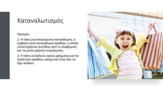 Καταναλωτισμός
Ορισμός:
1. Η τάση για απεριόριστη κατανάλωση, η
έμφαση στην κατανάλωση αγαθών, η οποία
υποστηρίζεται συνήθως από τη διαφήμιση
και τα μέσα μαζικής ενημέρωσης.
2. Η τάση να ξοδεύει κανείς χρήματα για την
απόκτηση αγαθών, ακόμα και όταν δεν τα
έχει ανάγκη
 