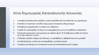 Αίτια δημιουργίας Καταναλωτικής Κοινωνίας
1. Η ύπαρξη καταναλωτικών αγαθών η οποία προήλθε από την ανάπτυξη της τεχνολογίας.
2. Η άνοδος του βιοτικού επιπέδου δημιουργεί νοοτροπία ευδαιμονισμού
3. Η διαφήμιση αιχμαλωτίζει τη σκέψη του ανθρώπου
4. Η μόδα που εξαναγκάζει το άτομο να συμμορφώνεται με ό,τι συνηθίζεται να φοριέται
5. Η απουσία κοινωνικών, πνευματικών και ηθικών αξιών  Ο άνθρωπος νιώθει πιο άνετα
με το έχει παρά με το είναι
6. Η έλλειψη υψηλών στόχων και ιδανικών, η ανασφάλεια η αβεβαιότητα και η μοναξιά
7. Η επιδειξιομανία, η τάση της αυτοπροβολής, ο νεοπλουτισμός
8. Η ανάγκη για κάλυψη του εσωτερικού κενού και ανακούφισης από το άγχος
 