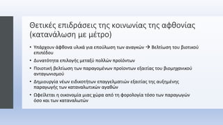 Θετικές επιδράσεις της κοινωνίας της αφθονίας
(κατανάλωση με μέτρο)
• Υπάρχουν άφθονα υλικά για επούλωση των αναγκών  Βελτίωση του βιοτικού
επιπέδου
• Δυνατότητα επιλογής μεταξύ πολλών προϊόντων
• Ποιοτική βελτίωση των παραγομένων προϊοντων εξαιτίας του βιομηχανικού
ανταγωνισμού
• Δημιουργία νέων ειδικοτήτων επαγγελματιών εξαιτίας της αυξημένης
παραγωγής των καταναλωτικών αγαθών
• Ωφείλεται η οικονομία μιας χώρα από τη φορολογία τόσο των παραγωγών
όσο και των καταναλωτών
 