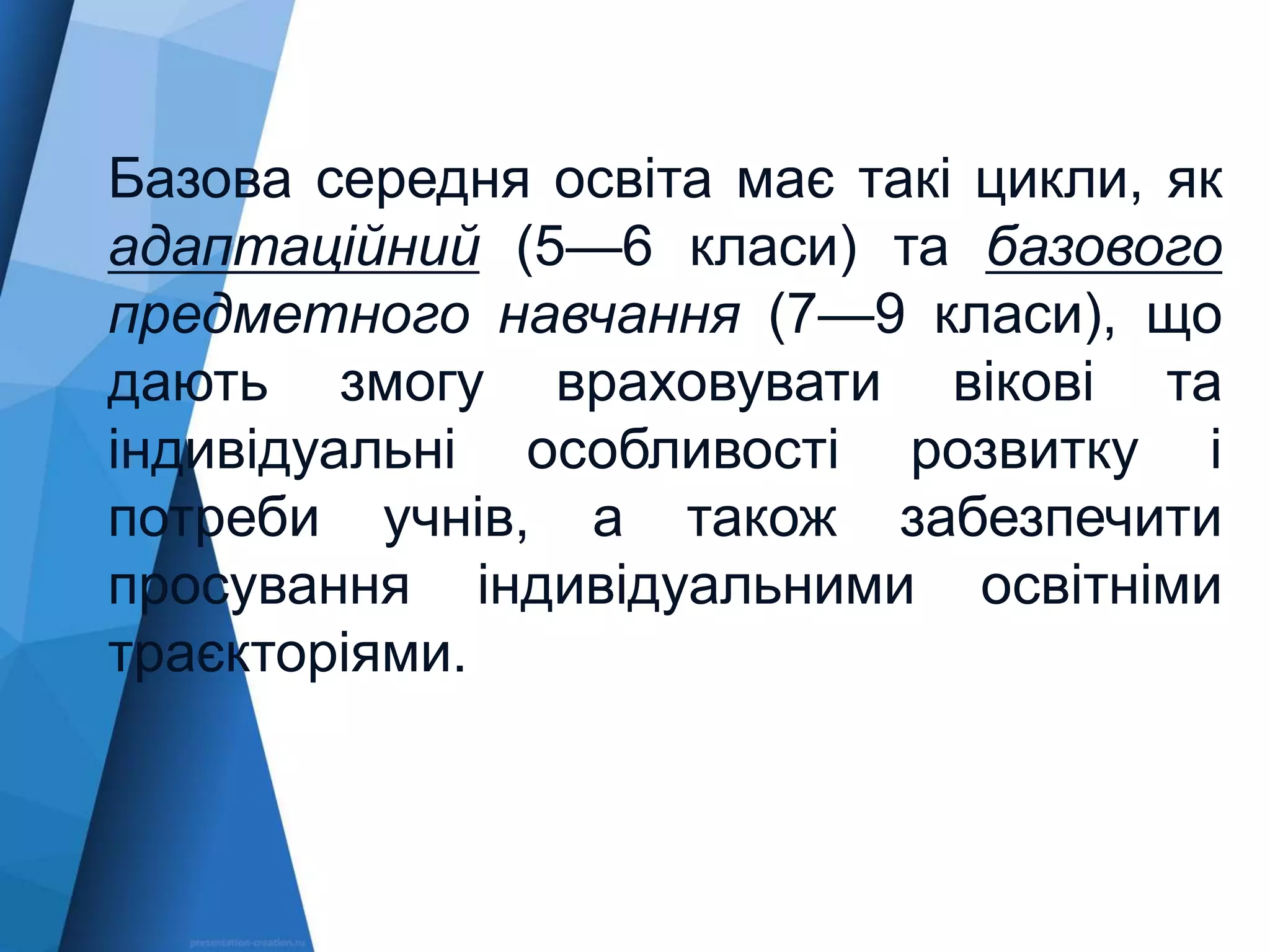 Базова середня освіта має такі цикли, як
адаптаційний (5—6 класи) та базового
предметного навчання (7—9 класи), що
дають змогу враховувати вікові та
індивідуальні особливості розвитку і
потреби учнів, а також забезпечити
просування індивідуальними освітніми
траєкторіями.
 