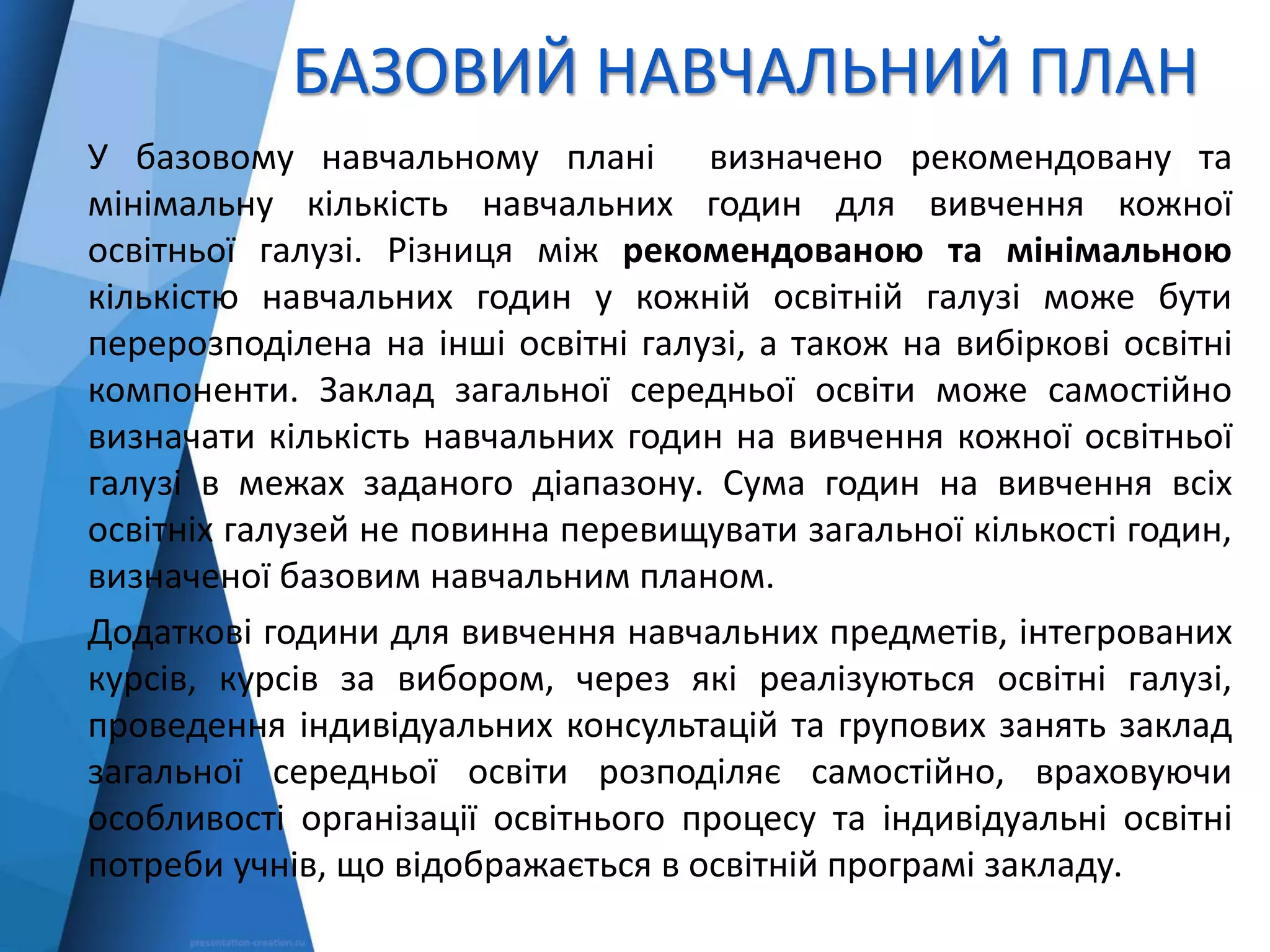 БАЗОВИЙ НАВЧАЛЬНИЙ ПЛАН
У базовому навчальному плані визначено рекомендовану та
мінімальну кількість навчальних годин для вивчення кожної
освітньої галузі. Різниця між рекомендованою та мінімальною
кількістю навчальних годин у кожній освітній галузі може бути
перерозподілена на інші освітні галузі, а також на вибіркові освітні
компоненти. Заклад загальної середньої освіти може самостійно
визначати кількість навчальних годин на вивчення кожної освітньої
галузі в межах заданого діапазону. Сума годин на вивчення всіх
освітніх галузей не повинна перевищувати загальної кількості годин,
визначеної базовим навчальним планом.
Додаткові години для вивчення навчальних предметів, інтегрованих
курсів, курсів за вибором, через які реалізуються освітні галузі,
проведення індивідуальних консультацій та групових занять заклад
загальної середньої освіти розподіляє самостійно, враховуючи
особливості організації освітнього процесу та індивідуальні освітні
потреби учнів, що відображається в освітній програмі закладу.
 