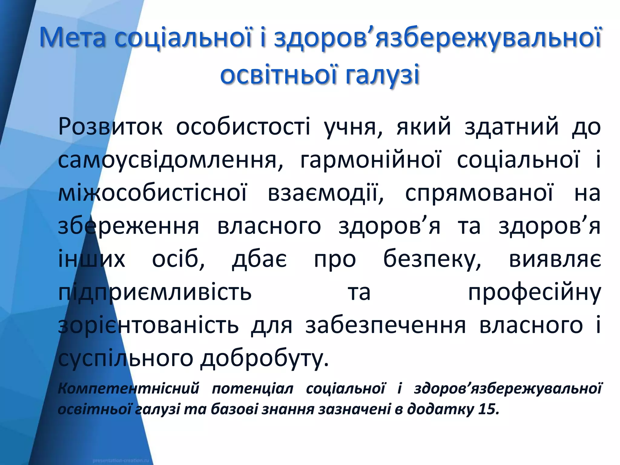 Мета соціальної і здоров’язбережувальної
освітньої галузі
Розвиток особистості учня, який здатний до
самоусвідомлення, гармонійної соціальної і
міжособистісної взаємодії, спрямованої на
збереження власного здоров’я та здоров’я
інших осіб, дбає про безпеку, виявляє
підприємливість та професійну
зорієнтованість для забезпечення власного і
суспільного добробуту.
Компетентнісний потенціал соціальної і здоров’язбережувальної
освітньої галузі та базові знання зазначені в додатку 15.
 