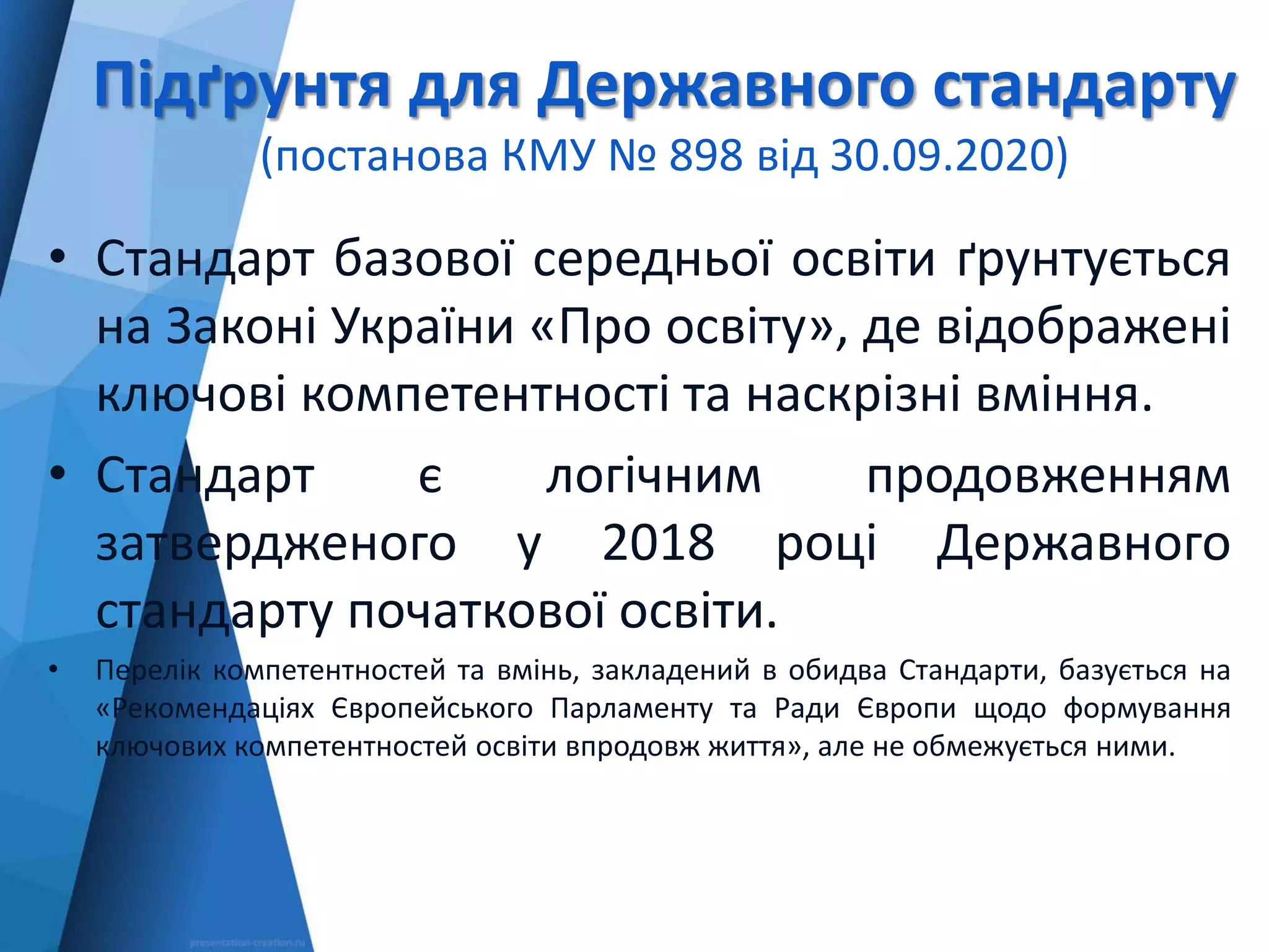 Підґрунтя для Державного стандарту
(постанова КМУ № 898 від 30.09.2020)
• Стандарт базової середньої освіти ґрунтується
на Законі України «Про освіту», де відображені
ключові компетентності та наскрізні вміння.
• Стандарт є логічним продовженням
затвердженого у 2018 році Державного
стандарту початкової освіти.
• Перелік компетентностей та вмінь, закладений в обидва Стандарти, базується на
«Рекомендаціях Європейського Парламенту та Ради Європи щодо формування
ключових компетентностей освіти впродовж життя», але не обмежується ними.
 