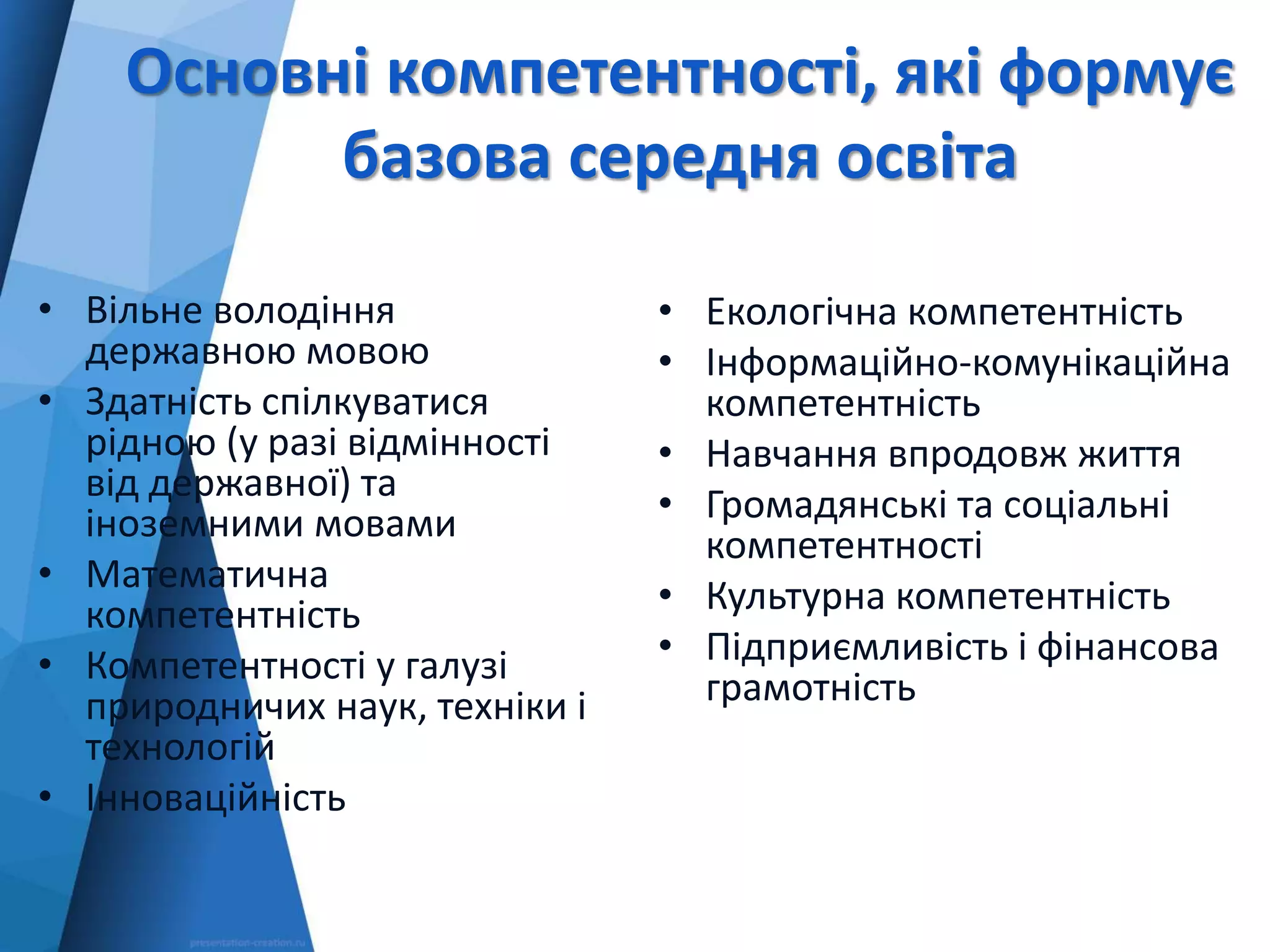 Основні компетентності, які формує
базова середня освіта
• Вільне володіння
державною мовою
• Здатність спілкуватися
рідною (у разі відмінності
від державної) та
іноземними мовами
• Математична
компетентність
• Компетентності у галузі
природничих наук, техніки і
технологій
• Інноваційність
• Екологічна компетентність
• Інформаційно-комунікаційна
компетентність
• Навчання впродовж життя
• Громадянські та соціальні
компетентності
• Культурна компетентність
• Підприємливість і фінансова
грамотність
 