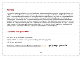 [11]
Τεύκρος
Εντυπωσιακό παράδειγμα ανθρώπου στον οποίο σωρεύτηκαν τα δεινά του πολέμου, από τα οποία υποφέρει. Με το μίσος που
εκδηλώνει εναντίον της Ελένης είναι αξιόπιστος μάρτυρας του απέραντου μίσους που αισθανόταν η Ελλάδα αλλά και η Τροία γι’
αυτήν. Επιπλέον, εξοικονομείται η συνέχιση της δράσης και ευνοείται η τραγική ανάπτυξη του θέματος με τα τρομακτικά νέα που
φέρνει ο Τεύκρος ενώ ταυτόχρονα περιπλέκεται η υπόθεση και δημιουργούνται σοβαρές αμφιβολίες για την αλήθεια της
υπόσχεσης που έδωσε ο Ερμής στην Ελένη, καθώς και αξεπέραστα ερωτηματικά για τη σωτηρία του Μενέλαου. Επιπρόσθετα,
μέσω του Τεύκρου, που συνδέεται με την Κύπρο ως οικιστής της Σαλαμίνας, ο Ευριπίδης θέλει να φέρει στο μυαλό των Αθηναίων
το βασιλιά της Κύπρου Ευαγόρα, που ήταν φίλος των Αθηνών στις δύσκολες μέρες μετά την καταστροφή στη Σικελία. Ο Τεύκρος
γύρισε από έναν πολύχρονο αιματηρό πόλεμο και, διωγμένος από την πατρίδα του, σκοπεύει να χτίσει νέα πατρίδα. Δίνει ένα
αισιόδοξο μήνυμα, τόνωση ηθικού Αθηναίων, ενθάρρυνση να προσπαθήσουν να ορθοποδήσουν.
Αντίθεση είναι-φαίνεσθαι:
στιχ. 88-91, 99-100 (και αντίθεση γνώση-άγνοια),
103-104, 139-146 (και αντίθεση γνώση-άγνοια και αντίθεση αλήθεια-πλάνη στιχ.143),
188-191 (και γνώση-άγνοια)
Συνέπεια της αντίθεσης είναι-φαίνεσθαι και γνώσης-άγνοιας τραγική ειρωνεία
 