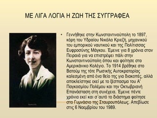 ΜΕ ΛΙΓΑ ΛΟΓΙΑ Η ΖΩΗ ΤΗΣ ΣΥΓΓΡΑΦΕΑ
• Γεννήθηκε στην Κωνσταντινούπολη το 1897,
κόρη του Υδραίου Νικόλα Κριεζή, μηχανικού
του εμπορικού ναυτικού και της Πολίτισσας
Ευφροσύνης Μάγκου. Έμεινε για 8 χρόνια στον
Πειραιά για να επιστρέψει πάλι στην
Κωνσταντινούπολη όπου και φοίτησε στο
Αμερικάνικο Κολέγιο. Το 1914 βρέθηκε στο
Βατούμ της τότε Ρωσικής Αυτοκρατορίας
καλεσμένη από ένα θείο της για διακοπές, αλλά
αποκλείστηκε εκεί με το ξέσπασμα του Α'
Παγκοσμίου Πολέμου και την Οκτωβριανή
Επανάσταση στη συνέχεια. Έμεινε πέντε
χρόνια εκεί και σ΄αυτό το διάστημα φοίτησε
στο Γυμνάσιο της Σταυρουπόλεως. Απεβίωσε
στις 6 Νοεμβρίου του 1989.
 