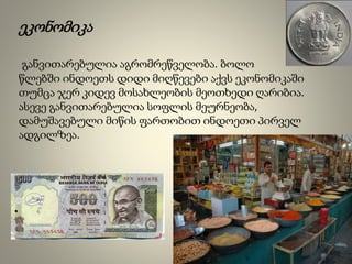 ეკონომიკა
განვითარებულია აგრომრეწველობა. ბოლო
წლებში ინდოეთს დიდი მიღწევები აქვს ეკონომიკაში
თუმცა ჯერ კიდევ მოსახლეობის მეოთხედი ღარიბია.
ასევე განვითარებულია სოფლის მეურნეობა,
დამუშავებული მიწის ფართობით ინდოეთი პირველ
ადგილზეა.
 