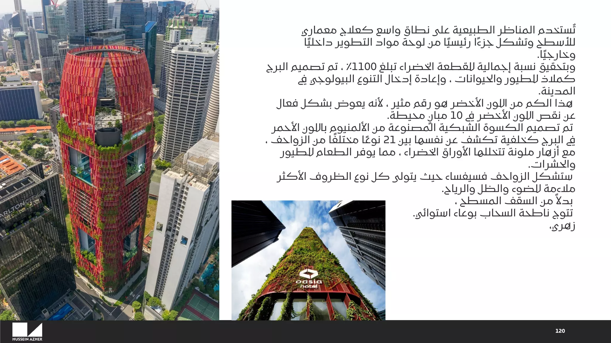 120
‫معماري‬ ‫كعالج‬ ‫واسع‬ ‫نطاق‬ ‫على‬ ‫الطبيعية‬ ‫المناظر‬ ‫ستخدم‬ُ‫ت‬
‫ا‬ً‫ي‬‫داخل‬ ‫التطوير‬ ‫مواد‬ ‫لوحة‬ ‫من‬ ‫ا‬ً‫ي‬‫رئيس‬ ‫ًا‬‫ء‬‫جز‬ ‫وتشكل‬ ‫لألسطح‬
‫ا‬ً‫ي‬‫وخارج‬
.
‫تبلغ‬ ‫الخضراء‬ ‫للقطعة‬ ‫إجمالية‬ ‫نسبة‬ ‫وبتحقيق‬
1100
‫البرج‬ ‫تصميم‬ ‫تم‬ ، ٪
‫يف‬ ‫البيولوجي‬ ‫التنوع‬ ‫إدخال‬ ‫وإعادة‬ ، ‫والحيوانات‬ ‫للطيور‬ ‫كمالذ‬
‫المدينة‬
.
‫فعال‬ ‫بشكل‬ ‫يعوض‬ ‫ألنه‬ ، ‫مثير‬ ‫رقم‬ ‫هو‬ ‫األخضر‬ ‫اللون‬ ‫من‬ ‫الكم‬ ‫هذا‬
‫يف‬ ‫األخضر‬ ‫اللون‬ ‫نقص‬ ‫عن‬
10
‫محيطة‬ ٍ‫مبان‬
.
‫األح‬ ‫باللون‬ ‫األلمنيوم‬ ‫من‬ ‫المصنوعة‬ ‫الشبكية‬ ‫الكسوة‬ ‫تصميم‬ ‫تم‬
‫مر‬
‫بين‬ ‫نفسها‬ ‫عن‬ ‫تكشف‬ ‫كخلفية‬ ‫البرج‬ ‫يف‬
21
، ‫الزواحف‬ ‫من‬ ‫ا‬ً‫مختلف‬ ‫ا‬ً‫ع‬‫نو‬
‫للطيور‬ ‫الطعام‬ ‫يوفر‬ ‫مما‬ ، ‫الخضراء‬ ‫األوراق‬ ‫تتخللها‬ ‫ملونة‬ ‫أزهار‬ ‫مع‬
‫والحشرات‬
.
‫األكثر‬ ‫الظروف‬ ‫نوع‬ ‫كل‬ ‫يتولى‬ ‫حيث‬ ‫فسيفساء‬ ‫الزواحف‬ ‫ستشكل‬
‫والرياح‬ ‫والظل‬ ‫للضوء‬ ‫مالءمة‬
.
، ‫المسطح‬ ‫السقف‬ ‫من‬ ً‫بدال‬
‫استوائي‬ ‫بوعاء‬ ‫السحاب‬ ‫ناطحة‬ ‫تتوج‬
.
،‫زهري‬
 