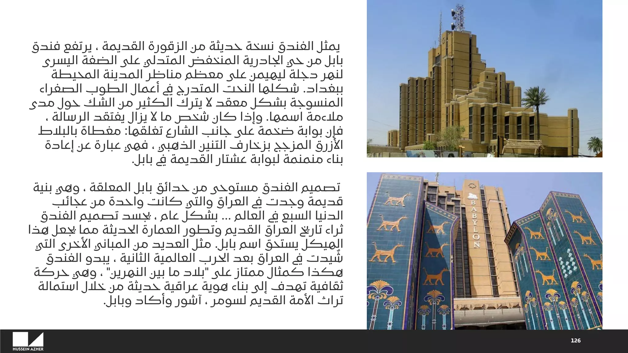 126
‫فندق‬ ‫يرتفع‬ ، ‫القديمة‬ ‫الزقورة‬ ‫من‬ ‫حديثة‬ ‫نسخة‬ ‫الفندق‬ ‫يمثل‬
‫اليسرى‬ ‫الضفة‬ ‫على‬ ‫المتدلي‬ ‫المنخفض‬ ‫الجادرية‬ ‫حي‬ ‫من‬ ‫بابل‬
‫المحيطة‬ ‫المدينة‬ ‫مناظر‬ ‫معظم‬ ‫على‬ ‫ليهيمن‬ ‫دجلة‬ ‫لنهر‬
‫ببغداد‬
.
‫الصفراء‬ ‫الطوب‬ ‫أعمال‬ ‫يف‬ ‫المتدرج‬ ‫النحت‬ ‫شكلها‬
‫مدى‬ ‫حول‬ ‫الشك‬ ‫من‬ ‫الكثير‬ ‫يترك‬ ‫ال‬ ‫معقد‬ ‫بشكل‬ ‫المنسوجة‬
‫اسمها‬ ‫مالءمة‬
.
، ‫الرسالة‬ ‫يفتقد‬ ‫يزال‬ ‫ال‬ ‫ما‬ ‫شخص‬ ‫كان‬ ‫وإذا‬
‫تغلقها‬ ‫الشارع‬ ‫جانب‬ ‫على‬ ‫ضخمة‬ ‫بوابة‬ ‫فإن‬
:
‫بالبالط‬ ‫مغطاة‬
‫إعادة‬ ‫عن‬ ‫عبارة‬ ‫فهي‬ ، ‫الذهبي‬ ‫التنين‬ ‫بزخارف‬ ‫المزجج‬ ‫األزرق‬
‫بابل‬ ‫يف‬ ‫القديمة‬ ‫عشتار‬ ‫لبوابة‬ ‫منمنمة‬ ‫بناء‬
.
‫بنية‬ ‫وهي‬ ، ‫المعلقة‬ ‫بابل‬ ‫حدائق‬ ‫من‬ ‫مستوحى‬ ‫الفندق‬ ‫تصميم‬
‫عجائب‬ ‫من‬ ‫واحدة‬ ‫كانت‬ ‫والتي‬ ‫العراق‬ ‫يف‬ ‫وجدت‬ ‫قديمة‬
‫العالم‬ ‫يف‬ ‫السبع‬ ‫الدنيا‬
...
‫الفندق‬ ‫تصميم‬ ‫يجسد‬ ، ‫عام‬ ‫بشكل‬
‫هذا‬ ‫يجعل‬ ‫مما‬ ‫الحديثة‬ ‫العمارة‬ ‫وتطور‬ ‫القديم‬ ‫العراق‬ ‫تاريخ‬ ‫ثراء‬
‫بابل‬ ‫اسم‬ ‫يستحق‬ ‫الهيكل‬
.
‫التي‬ ‫األخرى‬ ‫المباني‬ ‫من‬ ‫العديد‬ ‫مثل‬
‫الفندق‬ ‫يبدو‬ ، ‫الثانية‬ ‫العالمية‬ ‫الحرب‬ ‫بعد‬ ‫العراق‬ ‫يف‬ ‫يدت‬ ُ
‫ش‬
‫على‬ ‫ممتاز‬ ‫كمثال‬ ‫هكذا‬
"
‫النهرين‬ ‫بين‬ ‫ما‬ ‫بالد‬
"
‫حركة‬ ‫وهي‬ ،
‫استمالة‬ ‫خالل‬ ‫من‬ ‫حديثة‬ ‫عراقية‬ ‫هوية‬ ‫بناء‬ ‫إلى‬ ‫تهدف‬ ‫ثقافية‬
‫وبابل‬ ‫وأكاد‬ ‫آشور‬ ، ‫لسومر‬ ‫القديم‬ ‫األمة‬ ‫تراث‬
.
 