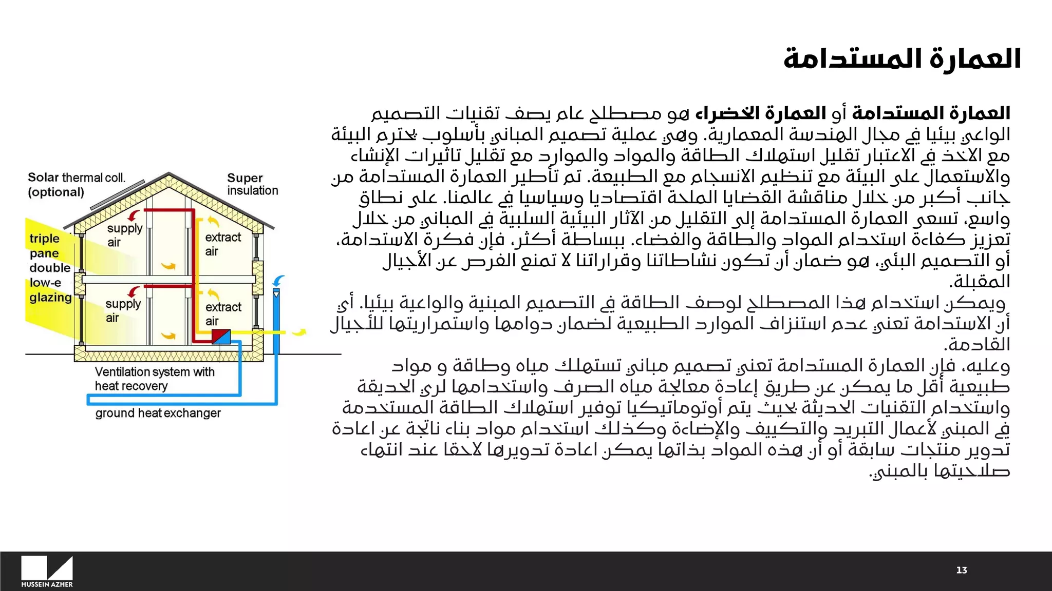 13
‫المستدامة‬ ‫العمارة‬
‫أو‬
‫الخضراء‬ ‫العمارة‬
‫التصميم‬ ‫تقنيات‬ ‫يصف‬ ‫عام‬ ‫مصطلح‬ ‫هو‬
‫مجال‬ ‫يف‬ ‫بيئيا‬ ‫الواعي‬
‫المعمارية‬ ‫الهندسة‬
.
‫يحتر‬ ‫بأسلوب‬ ‫المباني‬ ‫تصميم‬ ‫عملية‬ ‫وهي‬
‫البيئة‬ ‫م‬
‫اإل‬ ‫تاثيرات‬ ‫تقليل‬ ‫مع‬ ‫والموارد‬ ‫والمواد‬ ‫الطاقة‬ ‫استهالك‬ ‫تقليل‬ ‫االعتبار‬ ‫يف‬ ‫االخذ‬ ‫مع‬
‫نشاء‬
‫الطبيعة‬ ‫مع‬ ‫االنسجام‬ ‫تنظيم‬ ‫مع‬ ‫البيئة‬ ‫على‬ ‫واالستعمال‬
.
‫المستد‬ ‫العمارة‬ ‫تأطير‬ ‫تم‬
‫من‬ ‫امة‬
‫عالمنا‬ ‫يف‬ ‫وسياسيا‬ ‫اقتصاديا‬ ‫الملحة‬ ‫القضايا‬ ‫مناقشة‬ ‫خالل‬ ‫من‬ ‫أكبر‬ ‫جانب‬
.
‫نطاق‬ ‫على‬
‫المباني‬ ‫يف‬ ‫السلبية‬ ‫البيئية‬ ‫اآلثار‬ ‫من‬ ‫التقليل‬ ‫إلى‬ ‫المستدامة‬ ‫العمارة‬ ‫تسعى‬ ،‫واسع‬
‫خالل‬ ‫من‬
‫والفضاء‬ ‫والطاقة‬ ‫المواد‬ ‫استخدام‬ ‫كفاءة‬ ‫تعزيز‬
.
‫االست‬ ‫فكرة‬ ‫فإن‬ ،‫أكثر‬ ‫ببساطة‬
،‫دامة‬
‫األجيال‬ ‫عن‬ ‫الفرص‬ ‫تمنع‬ ‫ال‬ ‫وقراراتنا‬ ‫نشاطاتنا‬ ‫تكون‬ ‫أن‬ ‫ضمان‬ ‫هو‬ ،‫البئي‬ ‫التصميم‬ ‫أو‬
‫المقبلة‬
.
‫بيئ‬ ‫والواعية‬ ‫المبنية‬ ‫التصميم‬ ‫يف‬ ‫الطاقة‬ ‫لوصف‬ ‫المصطلح‬ ‫هذا‬ ‫استخدام‬ ‫ويمكن‬
‫يا‬
.
‫أي‬
‫لألج‬ ‫واستمراريتها‬ ‫دوامها‬ ‫لضمان‬ ‫الطبيعية‬ ‫الموارد‬ ‫استنزاف‬ ‫عدم‬ ‫تعني‬ ‫االستدامة‬ ‫أن‬
‫يال‬
‫القادمة‬
.
‫مواد‬ ‫و‬ ‫وطاقة‬ ‫مياه‬ ‫تستهلك‬ ‫مباني‬ ‫تصميم‬ ‫تعني‬ ‫المستدامة‬ ‫العمارة‬ ‫فإن‬ ،‫وعليه‬
‫الحديقة‬ ‫لري‬ ‫واستخدامها‬ ‫الصرف‬ ‫مياه‬ ‫معالجة‬ ‫إعادة‬ ‫طريق‬ ‫عن‬ ‫يمكن‬ ‫ما‬ ‫أقل‬ ‫طبيعية‬
‫الطاقة‬ ‫استهالك‬ ‫توفير‬ ‫أوتوماتيكيا‬ ‫يتم‬ ‫بحيث‬ ‫الحديثة‬ ‫التقنيات‬ ‫واستخدام‬
‫المستخدمة‬
‫ع‬ ‫ناتجة‬ ‫بناء‬ ‫مواد‬ ‫استخدام‬ ‫وكذلك‬ ‫واإلضاءة‬ ‫والتكييف‬ ‫التبريد‬ ‫ألعمال‬ ‫المبني‬ ‫يف‬
‫اعادة‬ ‫ن‬
‫انتهاء‬ ‫عند‬ ‫الحقا‬ ‫تدويرها‬ ‫اعادة‬ ‫يمكن‬ ‫بذاتها‬ ‫المواد‬ ‫هذه‬ ‫أن‬ ‫أو‬ ‫سابقة‬ ‫منتجات‬ ‫تدوير‬
‫بالمبني‬ ‫صالحيتها‬
.
‫المستدامة‬ ‫العمارة‬
 