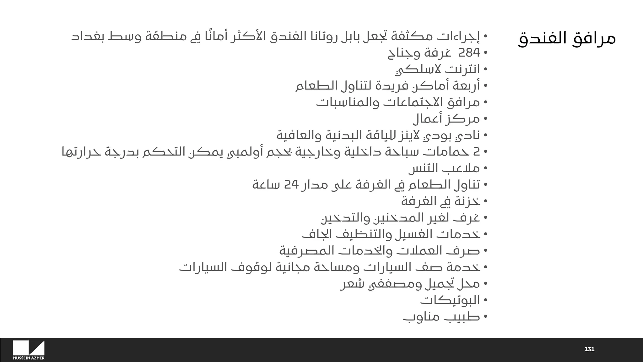 131
•
‫بغداد‬ ‫وسط‬ ‫منطقة‬ ‫يف‬ ‫ا‬ً‫ن‬‫أما‬ ‫األكثر‬ ‫الفندق‬ ‫روتانا‬ ‫بابل‬ ‫تجعل‬ ‫مكثفة‬ ‫إجراءات‬
•
284
‫وجناح‬ ‫غرفة‬
•
‫السلكي‬ ‫انترنت‬
•
‫الطعام‬ ‫لتناول‬ ‫فريدة‬ ‫أماكن‬ ‫أربعة‬
•
‫والمناسبات‬ ‫االجتماعات‬ ‫مرافق‬
•
‫أعمال‬ ‫مركز‬
•
‫والعافية‬ ‫البدنية‬ ‫للياقة‬ ‫الينز‬ ‫بودي‬ ‫نادي‬
•
2
‫حرارتها‬ ‫بدرجة‬ ‫التحكم‬ ‫يمكن‬ ‫أولمبي‬ ‫بحجم‬ ‫وخارجية‬ ‫داخلية‬ ‫سباحة‬ ‫حمامات‬
•
‫التنس‬ ‫مالعب‬
•
‫مدار‬ ‫على‬ ‫الغرفة‬ ‫يف‬ ‫الطعام‬ ‫تناول‬
24
‫ساعة‬
•
‫الغرفة‬ ‫يف‬ ‫خزنة‬
•
‫والتدخين‬ ‫المدخنين‬ ‫لغير‬ ‫غرف‬
•
‫الجاف‬ ‫والتنظيف‬ ‫الغسيل‬ ‫خدمات‬
•
‫المصرفية‬ ‫والخدمات‬ ‫العمالت‬ ‫صرف‬
•
‫السيارات‬ ‫لوقوف‬ ‫مجانية‬ ‫ومساحة‬ ‫السيارات‬ ‫صف‬ ‫خدمة‬
•
‫شعر‬ ‫ومصففي‬ ‫تجميل‬ ‫محل‬
•
‫البوتيكات‬
•
‫مناوب‬ ‫طبيب‬
‫الفندق‬ ‫مرافق‬
 