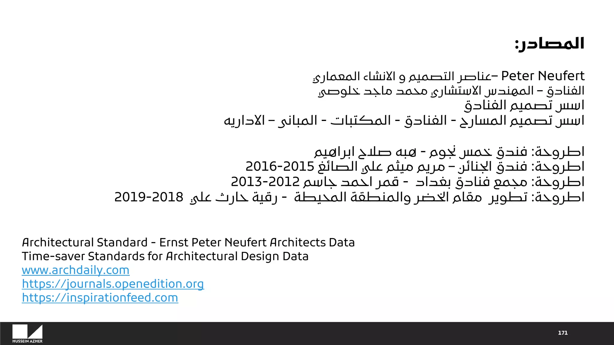 171
‫المصادر‬
:
‫المعماري‬ ‫االنشاء‬ ‫و‬ ‫التصميم‬ ‫عناصر‬– Peter Neufert
‫الفنادق‬
–
‫خلوصي‬ ‫ماجد‬ ‫محمد‬ ‫االستشاري‬ ‫المهندس‬
‫الفنادق‬ ‫تصميم‬ ‫اسس‬
‫المسارح‬ ‫تصميم‬ ‫اسس‬
-
‫الفنادق‬
-
‫المكتبات‬
-
‫المبانى‬
–
‫االداريه‬
‫اطروحة‬
:
‫نجوم‬ ‫خمس‬ ‫فندق‬
-
‫ابراهيم‬ ‫صالح‬ ‫هبه‬
‫اطروحة‬
:
‫الجنائن‬ ‫فندق‬
–
‫الصائغ‬ ‫علي‬ ‫ميثم‬ ‫مريم‬
2015
-
2016
‫اطروحة‬
:
‫بغداد‬ ‫فنادق‬ ‫مجمع‬
-
‫جاسم‬ ‫احمد‬ ‫قمر‬
2012
-
2013
‫اطروحة‬
:
‫المحيطة‬ ‫والمنطقة‬ ‫الخضر‬ ‫مقام‬ ‫تطوير‬
-
‫علي‬ ‫حارث‬ ‫رقية‬
2018
-
2019
Architectural Standard - Ernst Peter Neufert Architects Data
Time-saver Standards for Architectural Design Data
www.archdaily.com
https://journals.openedition.org
https://inspirationfeed.com
 