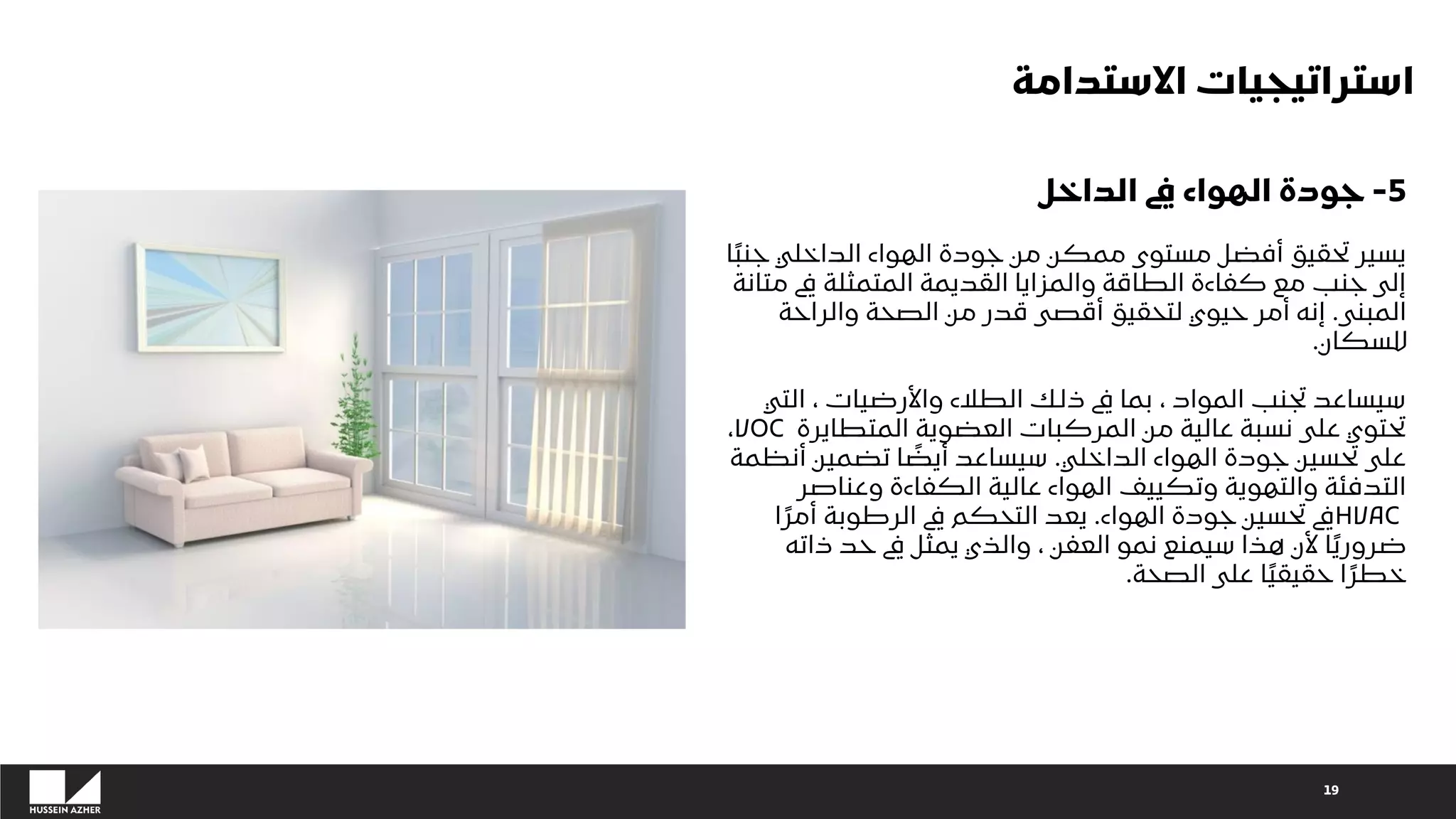 19
5
-
‫الداخل‬ ‫يف‬ ‫الهواء‬ ‫جودة‬
ً‫ب‬‫جن‬ ‫الداخلي‬ ‫الهواء‬ ‫جودة‬ ‫من‬ ‫ممكن‬ ‫مستوى‬ ‫أفضل‬ ‫تحقيق‬ ‫يسير‬
‫ا‬
‫مت‬ ‫يف‬ ‫المتمثلة‬ ‫القديمة‬ ‫والمزايا‬ ‫الطاقة‬ ‫كفاءة‬ ‫مع‬ ‫جنب‬ ‫إلى‬
‫انة‬
‫المبنى‬
.
‫والراحة‬ ‫الصحة‬ ‫من‬ ‫قدر‬ ‫أقصى‬ ‫لتحقيق‬ ‫حيوي‬ ‫أمر‬ ‫إنه‬
‫للسكان‬
.
‫التي‬ ، ‫واألرضيات‬ ‫الطالء‬ ‫ذلك‬ ‫يف‬ ‫بما‬ ، ‫المواد‬ ‫تجنب‬ ‫سيساعد‬
‫المتطايرة‬ ‫العضوية‬ ‫المركبات‬ ‫من‬ ‫عالية‬ ‫نسبة‬ ‫على‬ ‫تحتوي‬
VOC
،
‫الداخلي‬ ‫الهواء‬ ‫جودة‬ ‫تحسين‬ ‫على‬
.
‫أنظم‬ ‫تضمين‬ ‫ا‬ ً
‫أيض‬ ‫سيساعد‬
‫ة‬
‫وعناصر‬ ‫الكفاءة‬ ‫عالية‬ ‫الهواء‬ ‫وتكييف‬ ‫والتهوية‬ ‫التدفئة‬
HVAC
‫الهواء‬ ‫جودة‬ ‫تحسين‬ ‫يف‬
.
ً‫أمر‬ ‫الرطوبة‬ ‫يف‬ ‫التحكم‬ ‫يعد‬
‫ا‬
‫ذاته‬ ‫حد‬ ‫يف‬ ‫يمثل‬ ‫والذي‬ ، ‫العفن‬ ‫نمو‬ ‫سيمنع‬ ‫هذا‬ ‫ألن‬ ‫ا‬ً‫ي‬‫ضرور‬
‫الصحة‬ ‫على‬ ‫ا‬ً‫ي‬‫حقيق‬ ‫ا‬ً‫خطر‬
.
‫االستدامة‬ ‫استراتيجيات‬
 