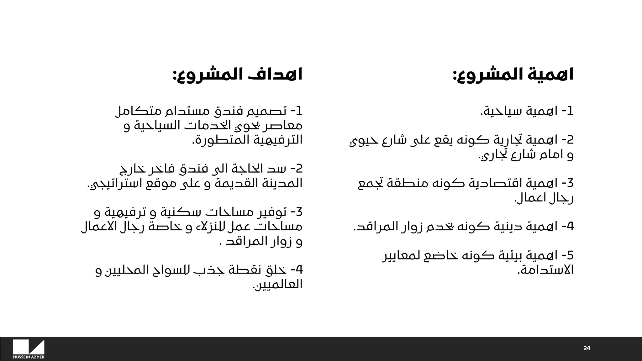 ‫المشروع‬ ‫اهمية‬
:
1
-
‫سياحية‬ ‫اهمية‬
.
2
-
‫حيوي‬ ‫شارع‬ ‫على‬ ‫يقع‬ ‫كونه‬ ‫تجارية‬ ‫اهمية‬
‫تجاري‬ ‫شارع‬ ‫امام‬ ‫و‬
.
3
-
‫تجمع‬ ‫منطقة‬ ‫كونه‬ ‫اقتصادية‬ ‫اهمية‬
‫اعمال‬ ‫رجال‬
.
4
-
‫المراقد‬ ‫زوار‬ ‫يخدم‬ ‫كونه‬ ‫دينية‬ ‫اهمية‬
.
5
-
‫لمعايير‬ ‫خاضع‬ ‫كونه‬ ‫بيئية‬ ‫اهمية‬
‫االستدامة‬
.
24
‫المشروع‬ ‫اهداف‬
:
1
-
‫متكامل‬ ‫مستدام‬ ‫فندق‬ ‫تصميم‬
‫و‬ ‫السياحية‬ ‫الخدمات‬ ‫يحوي‬ ‫معاصر‬
‫المتطورة‬ ‫الترفيهية‬
.
2
-
‫خارج‬ ‫فاخر‬ ‫فندق‬ ‫الى‬ ‫الحاجة‬ ‫سد‬
‫استراتيجي‬ ‫موقع‬ ‫على‬ ‫و‬ ‫القديمة‬ ‫المدينة‬
.
3
-
‫و‬ ‫ترفيهية‬ ‫و‬ ‫سكنية‬ ‫مساحات‬ ‫توفير‬
‫االعمال‬ ‫رجال‬ ‫خاصة‬ ‫و‬ ‫للنزالء‬ ‫عمل‬ ‫مساحات‬
‫المراقد‬ ‫زوار‬ ‫و‬
.
4
-
‫و‬ ‫المحليين‬ ‫للسواح‬ ‫جذب‬ ‫نقطة‬ ‫خلق‬
‫العالميين‬
.
 