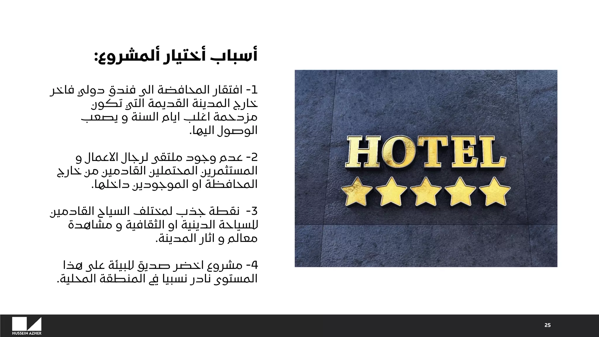 ‫ألمشروع‬ ‫أختيار‬ ‫أسباب‬
:
1
-
‫فاخر‬ ‫دولي‬ ‫فندق‬ ‫الى‬ ‫المحافضة‬ ‫افتقار‬
‫تكون‬ ‫التي‬ ‫القديمة‬ ‫المدينة‬ ‫خارج‬
‫يصعب‬ ‫و‬ ‫السنة‬ ‫ايام‬ ‫اغلب‬ ‫مزدحمة‬
‫اليها‬ ‫الوصول‬
.
2
-
‫و‬ ‫االعمال‬ ‫لرجال‬ ‫ملتقى‬ ‫وجود‬ ‫عدم‬
‫خارج‬ ‫من‬ ‫القادمين‬ ‫المحتملين‬ ‫المستثمرين‬
‫داخلها‬ ‫الموجودين‬ ‫او‬ ‫المحافظة‬
.
3
-
‫القادمين‬ ‫السياح‬ ‫لمختلف‬ ‫جذب‬ ‫نقطة‬
‫مشاهدة‬ ‫و‬ ‫الثقافية‬ ‫او‬ ‫الدينية‬ ‫للسياحة‬
‫المدينة‬ ‫اثار‬ ‫و‬ ‫معالم‬
.
4
-
‫هذا‬ ‫على‬ ‫للبيئة‬ ‫صديق‬ ‫اخضر‬ ‫مشروع‬
‫المحلية‬ ‫المنطقة‬ ‫يف‬ ‫نسبيا‬ ‫نادر‬ ‫المستوى‬
.
25
 