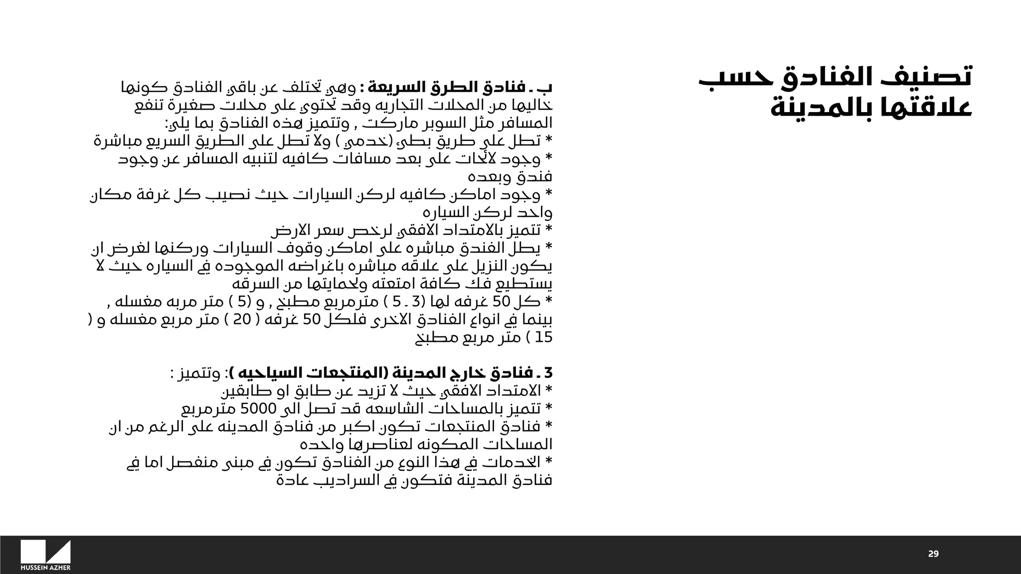 29
‫السريعة‬ ‫الطرق‬ ‫فنادق‬ ‫ـ‬ ‫ب‬
:
‫كونها‬ ‫الفنادق‬ ‫باقي‬ ‫عن‬ ‫تختلف‬ ‫وهي‬
‫تنفع‬ ‫صغيرة‬ ‫محالت‬ ‫على‬ ‫تحتوي‬ ‫وقد‬ ‫التجاريه‬ ‫المحالت‬ ‫من‬ ‫خاليها‬
‫ماركت‬ ‫السوبر‬ ‫مثل‬ ‫المسافر‬
,
‫يلي‬ ‫بما‬ ‫الفنادق‬ ‫هذه‬ ‫وتتميز‬
:
*
‫بطئ‬ ‫طريق‬ ‫على‬ ‫تطل‬
(
‫خدمي‬
)
‫مباشرة‬ ‫السريع‬ ‫الطريق‬ ‫على‬ ‫تطل‬ ‫وال‬
*
‫وجود‬ ‫عن‬ ‫المسافر‬ ‫لتنبيه‬ ‫كافيه‬ ‫مسافات‬ ‫بعد‬ ‫على‬ ‫الئحات‬ ‫وجود‬
‫وبعده‬ ‫فندق‬
*
‫مكان‬ ‫غرفة‬ ‫كل‬ ‫نصيب‬ ‫حيث‬ ‫السيارات‬ ‫لركن‬ ‫كافيه‬ ‫اماكن‬ ‫وجود‬
‫السياره‬ ‫لركن‬ ‫واحد‬
*
‫االرض‬ ‫سعر‬ ‫لرخص‬ ‫االفقي‬ ‫باالمتداد‬ ‫تتميز‬
*
‫ان‬ ‫لغرض‬ ‫وركنها‬ ‫السيارات‬ ‫وقوف‬ ‫اماكن‬ ‫على‬ ‫مباشره‬ ‫الفندق‬ ‫يطل‬
‫ال‬ ‫حيث‬ ‫السياره‬ ‫يف‬ ‫الموجوده‬ ‫باغراضه‬ ‫مباشره‬ ‫عالقه‬ ‫على‬ ‫النزيل‬ ‫يكون‬
‫السرقه‬ ‫من‬ ‫ولحمايتها‬ ‫امتعته‬ ‫كافة‬ ‫فك‬ ‫يستطيع‬
*
‫كل‬
50
‫لها‬ ‫غرفه‬
(
3
‫ـ‬
5
)
‫مطبخ‬ ‫مترمربع‬
,
‫و‬
(
5
)
‫مغسله‬ ‫مربه‬ ‫متر‬
,
‫فلكل‬ ‫االخرى‬ ‫الفنادق‬ ‫انواع‬ ‫يف‬ ‫بينما‬
50
‫غرفه‬
(
20
)
‫و‬ ‫مغسله‬ ‫مربع‬ ‫متر‬
(
15
)
‫مطبخ‬ ‫مربع‬ ‫متر‬
3
‫المدينة‬ ‫خارج‬ ‫فنادق‬ ‫ـ‬
(
‫السياحيه‬ ‫المنتجعات‬
)
:
‫وتتميز‬
:
*
‫طابقين‬ ‫او‬ ‫طابق‬ ‫عن‬ ‫تزيد‬ ‫ال‬ ‫حيث‬ ‫االفقي‬ ‫االمتداد‬
*
‫الى‬ ‫تصل‬ ‫قد‬ ‫الشاسعه‬ ‫بالمساحات‬ ‫تتميز‬
5000
‫مترمربع‬
*
‫ان‬ ‫من‬ ‫الرغم‬ ‫على‬ ‫المدينه‬ ‫فنادق‬ ‫من‬ ‫اكبر‬ ‫تكون‬ ‫المنتجعات‬ ‫فنادق‬
‫واحده‬ ‫لعناصرها‬ ‫المكونه‬ ‫المساحات‬
*
‫يف‬ ‫اما‬ ‫منفصل‬ ‫مبنى‬ ‫يف‬ ‫تكون‬ ‫الفنادق‬ ‫من‬ ‫النوع‬ ‫هذا‬ ‫يف‬ ‫الخدمات‬
‫عادة‬ ‫السراديب‬ ‫يف‬ ‫فتكون‬ ‫المدينة‬ ‫فنادق‬
‫حسب‬ ‫الفنادق‬ ‫تصنيف‬
‫بالمدينة‬ ‫عالقتها‬
 