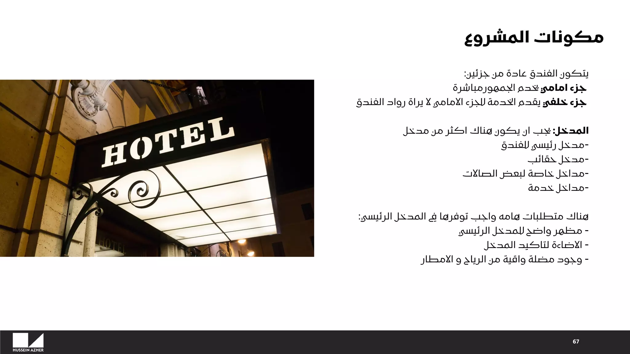 67
‫جزئين‬ ‫من‬ ‫عادة‬ ‫الفندق‬ ‫يتكون‬
:
‫امامي‬ ‫جزء‬
‫الجمهورمباشرة‬ ‫يخدم‬
‫خلفي‬ ‫جزء‬
‫الفندق‬ ‫رواد‬ ‫يراة‬ ‫ال‬ ‫االمامي‬ ‫للجزء‬ ‫الخدمة‬ ‫يقدم‬
‫المدخل‬
:
‫مدخل‬ ‫من‬ ‫اكثر‬ ‫هناك‬ ‫يكون‬ ‫ان‬ ‫يجب‬
-
‫للفندق‬ ‫رئيسي‬ ‫مدخل‬
-
‫حقائب‬ ‫مدخل‬
-
‫الصاالت‬ ‫لبعض‬ ‫خاصة‬ ‫مداخل‬
-
‫خدمة‬ ‫مداخل‬
‫الرئيسي‬ ‫المدخل‬ ‫يف‬ ‫توفرها‬ ‫واجب‬ ‫هامه‬ ‫متطلبات‬ ‫هناك‬
:
-
‫الرئيسي‬ ‫للمدخل‬ ‫واضح‬ ‫مظهر‬
-
‫المدخل‬ ‫لتاكيد‬ ‫االضاءة‬
-
‫االمطار‬ ‫و‬ ‫الرياح‬ ‫من‬ ‫واقية‬ ‫مضلة‬ ‫وجود‬
‫المشروع‬ ‫مكونات‬
 