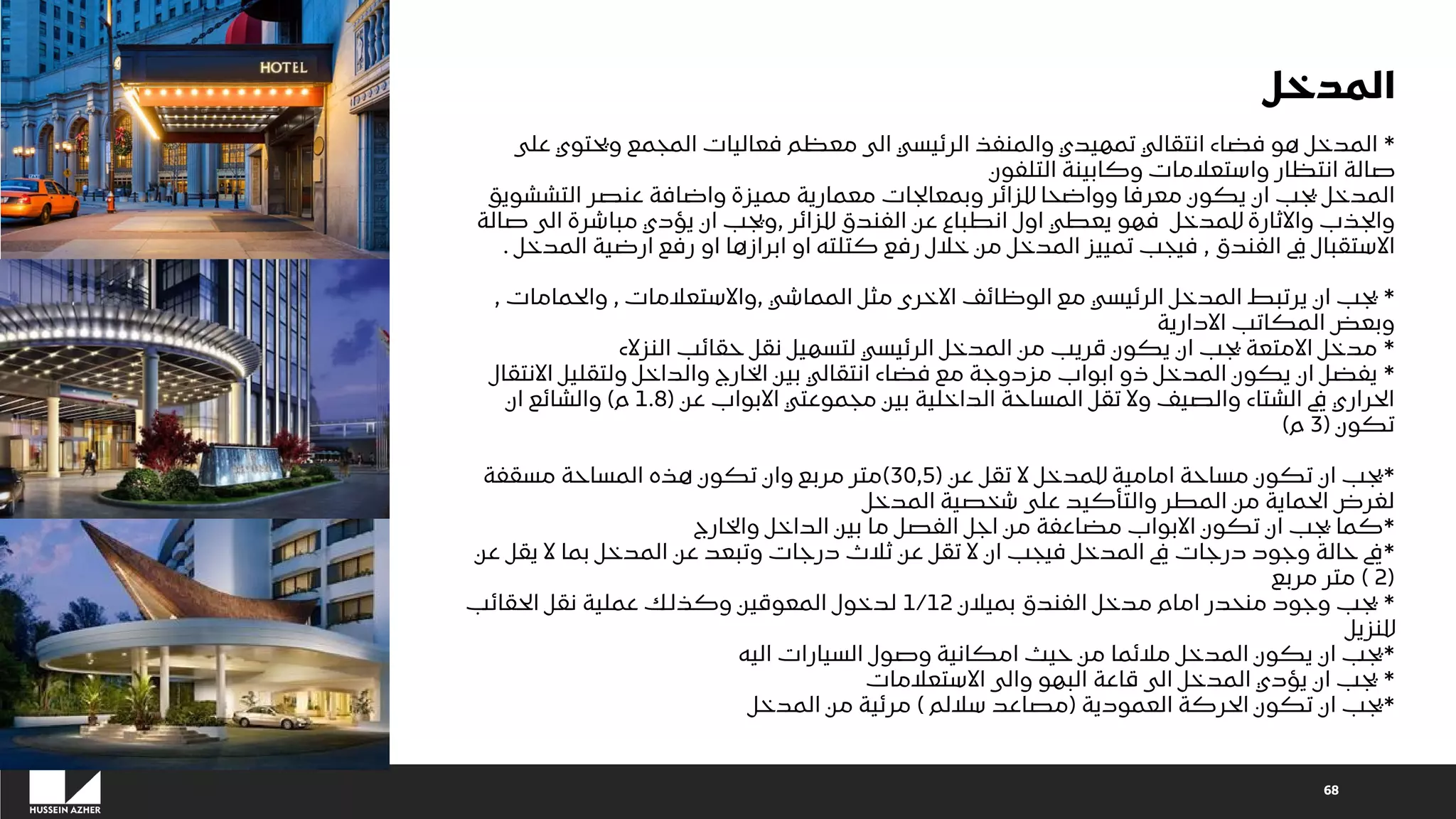 68
*
‫على‬ ‫ويحتوي‬ ‫المجمع‬ ‫فعاليات‬ ‫معظم‬ ‫الى‬ ‫الرئيسي‬ ‫والمنفذ‬ ‫تمهيدي‬ ‫انتقالي‬ ‫فضاء‬ ‫هو‬ ‫المدخل‬
‫التلفون‬ ‫وكابينة‬ ‫واستعالمات‬ ‫انتظار‬ ‫صالة‬
‫التششويق‬ ‫عنصر‬ ‫واضافة‬ ‫مميزة‬ ‫معمارية‬ ‫وبمعالجات‬ ‫للزائر‬ ‫وواضحا‬ ‫معرفا‬ ‫يكون‬ ‫ان‬ ‫يجب‬ ‫المدخل‬
‫للزائر‬ ‫الفندق‬ ‫عن‬ ‫انطباع‬ ‫اول‬ ‫يعطي‬ ‫فهو‬ ‫للمدخل‬ ‫واالثارة‬ ‫والجذب‬
,
‫صا‬ ‫الى‬ ‫مباشرة‬ ‫يؤدي‬ ‫ان‬ ‫ويجب‬
‫لة‬
‫الفندق‬ ‫يف‬ ‫االستقبال‬
,
‫المد‬ ‫ارضية‬ ‫رفع‬ ‫او‬ ‫ابرازها‬ ‫او‬ ‫كتلته‬ ‫رفع‬ ‫خالل‬ ‫من‬ ‫المدخل‬ ‫تمييز‬ ‫فيجب‬
‫خل‬
.
*
‫المماشي‬ ‫مثل‬ ‫االخرى‬ ‫الوظائف‬ ‫مع‬ ‫الرئيسي‬ ‫المدخل‬ ‫يرتبط‬ ‫ان‬ ‫يجب‬
,
‫واالستعالمات‬
,
‫والحمامات‬
,
‫االدارية‬ ‫المكاتب‬ ‫وبعض‬
*
‫النزالء‬ ‫حقائب‬ ‫نقل‬ ‫لتسهيل‬ ‫الرئيسي‬ ‫المدخل‬ ‫من‬ ‫قريب‬ ‫يكون‬ ‫ان‬ ‫يجب‬ ‫االمتعة‬ ‫مدخل‬
*
‫االنتقال‬ ‫ولتقليل‬ ‫والداخل‬ ‫الخارج‬ ‫بين‬ ‫انتقالي‬ ‫فضاء‬ ‫مع‬ ‫مزدوجة‬ ‫ابواب‬ ‫ذو‬ ‫المدخل‬ ‫يكون‬ ‫ان‬ ‫يفضل‬
‫عن‬ ‫االبواب‬ ‫مجموعتي‬ ‫بين‬ ‫الداخلية‬ ‫المساحة‬ ‫تقل‬ ‫وال‬ ‫والصيف‬ ‫الشتاء‬ ‫يف‬ ‫الحراري‬
(
1.8
‫م‬
)
‫ان‬ ‫والشائع‬
‫تكون‬
(
3
‫م‬
)
*
‫عن‬ ‫تقل‬ ‫ال‬ ‫للمدخل‬ ‫امامية‬ ‫مساحة‬ ‫تكون‬ ‫ان‬ ‫يجب‬
(
30,5
)
‫مسقفة‬ ‫المساحة‬ ‫هذه‬ ‫تكون‬ ‫وان‬ ‫مربع‬ ‫متر‬
‫المدخل‬ ‫شخصية‬ ‫على‬ ‫والتأكيد‬ ‫المطر‬ ‫من‬ ‫الحماية‬ ‫لغرض‬
*
‫والخارج‬ ‫الداخل‬ ‫بين‬ ‫ما‬ ‫الفصل‬ ‫اجل‬ ‫من‬ ‫مضاعفة‬ ‫االبواب‬ ‫تكون‬ ‫ان‬ ‫يجب‬ ‫كما‬
*
‫عن‬ ‫يقل‬ ‫ال‬ ‫بما‬ ‫المدخل‬ ‫عن‬ ‫وتبعد‬ ‫درجات‬ ‫ثالث‬ ‫عن‬ ‫تقل‬ ‫ال‬ ‫ان‬ ‫فيجب‬ ‫المدخل‬ ‫يف‬ ‫درجات‬ ‫وجود‬ ‫حالة‬ ‫يف‬
(
2
)
‫مربع‬ ‫متر‬
*
‫بميالن‬ ‫الفندق‬ ‫مدخل‬ ‫امام‬ ‫منحدر‬ ‫وجود‬ ‫يجب‬
1/12
‫الحقائب‬ ‫نقل‬ ‫عملية‬ ‫وكذلك‬ ‫المعوقين‬ ‫لدخول‬
‫للنزيل‬
*
‫اليه‬ ‫السيارات‬ ‫وصول‬ ‫امكانية‬ ‫حيث‬ ‫من‬ ‫مالئما‬ ‫المدخل‬ ‫يكون‬ ‫ان‬ ‫يجب‬
*
‫االستعالمات‬ ‫والى‬ ‫البهو‬ ‫قاعة‬ ‫الى‬ ‫المدخل‬ ‫يؤدي‬ ‫ان‬ ‫يجب‬
*
‫العمودية‬ ‫الحركة‬ ‫تكون‬ ‫ان‬ ‫يجب‬
(
‫ساللم‬ ‫مصاعد‬
)
‫المدخل‬ ‫من‬ ‫مرئية‬
‫المدخل‬
 