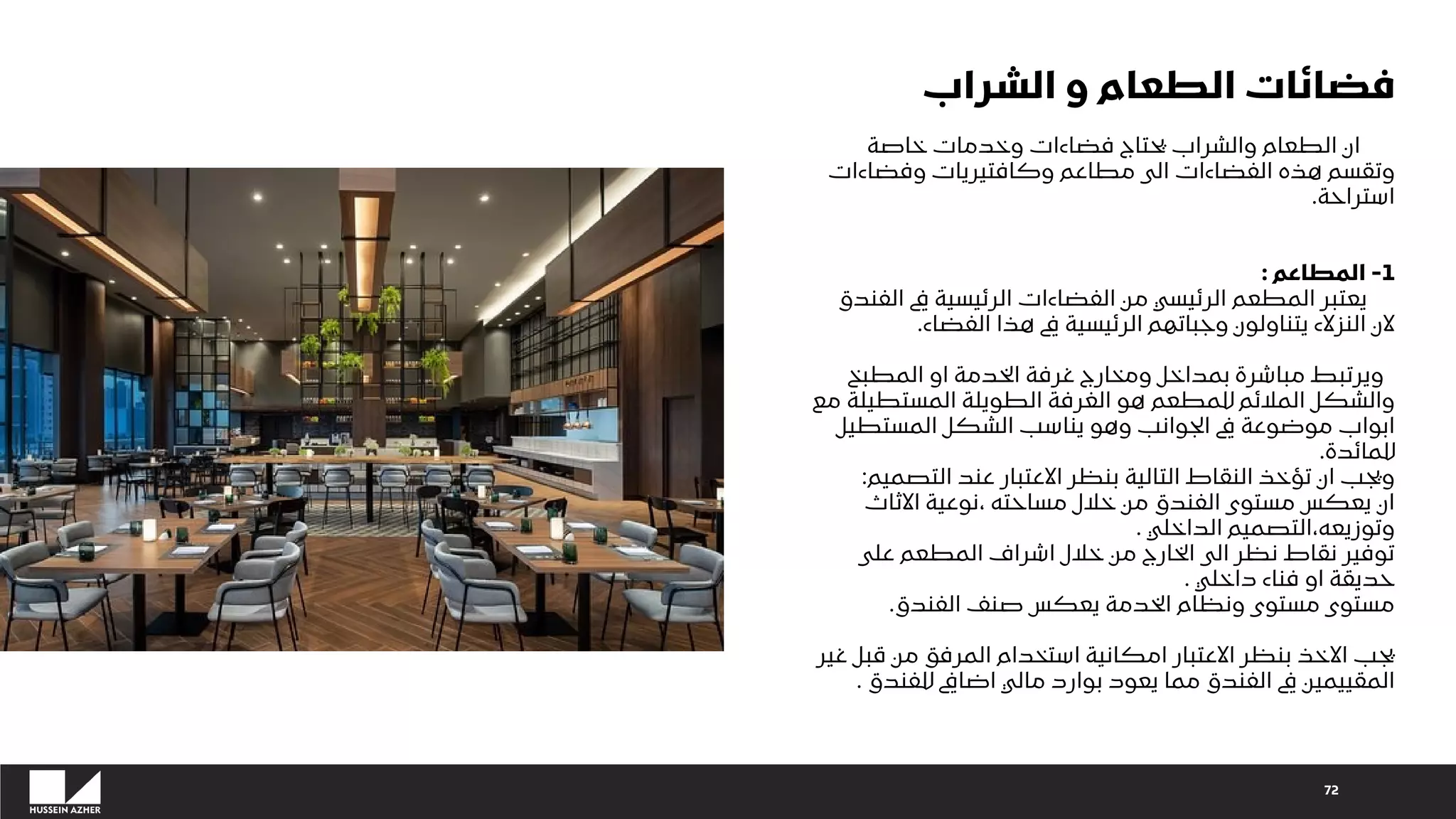 72
‫الشراب‬ ‫و‬ ‫الطعام‬ ‫فضائات‬
‫خاصة‬ ‫وخدمات‬ ‫فضاءات‬ ‫يحتاج‬ ‫والشراب‬ ‫الطعام‬ ‫ان‬
‫وفضاءات‬ ‫وكافتيريات‬ ‫مطاعم‬ ‫الى‬ ‫الفضاءات‬ ‫هذه‬ ‫وتقسم‬
‫استراحة‬
.
1
-
‫المطاعم‬
:
‫الفندق‬ ‫يف‬ ‫الرئيسية‬ ‫الفضاءات‬ ‫من‬ ‫الرئيسي‬ ‫المطعم‬ ‫يعتبر‬
‫الفضاء‬ ‫هذا‬ ‫يف‬ ‫الرئيسية‬ ‫وجباتهم‬ ‫يتناولون‬ ‫النزالء‬ ‫الن‬
.
‫المطبخ‬ ‫او‬ ‫الخدمة‬ ‫غرفة‬ ‫ومخارج‬ ‫بمداخل‬ ‫مباشرة‬ ‫ويرتبط‬
‫مع‬ ‫المستطيلة‬ ‫الطويلة‬ ‫الغرفة‬ ‫هو‬ ‫للمطعم‬ ‫المالئم‬ ‫والشكل‬
‫المستطيل‬ ‫الشكل‬ ‫يناسب‬ ‫وهو‬ ‫الجوانب‬ ‫يف‬ ‫موضوعة‬ ‫ابواب‬
‫للمائدة‬
.
‫التصميم‬ ‫عند‬ ‫االعتبار‬ ‫بنظر‬ ‫التالية‬ ‫النقاط‬ ‫تؤخذ‬ ‫ان‬ ‫ويجب‬
:
‫االثاث‬ ‫نوعية‬، ‫مساحته‬ ‫خالل‬ ‫من‬ ‫الفندق‬ ‫مستوى‬ ‫يعكس‬ ‫ان‬
‫الداخلي‬ ‫التصميم‬،‫وتوزيعه‬
.
‫على‬ ‫المطعم‬ ‫اشراف‬ ‫خالل‬ ‫من‬ ‫الخارج‬ ‫الى‬ ‫نظر‬ ‫نقاط‬ ‫توفير‬
‫داخلي‬ ‫فناء‬ ‫او‬ ‫حديقة‬
.
‫الفندق‬ ‫صنف‬ ‫يعكس‬ ‫الخدمة‬ ‫ونظام‬ ‫مستوى‬ ‫مستوى‬
.
‫غير‬ ‫قبل‬ ‫من‬ ‫المرفق‬ ‫استخدام‬ ‫امكانية‬ ‫االعتبار‬ ‫بنظر‬ ‫االخذ‬ ‫يجب‬
‫للفندق‬ ‫اضايف‬ ‫مالي‬ ‫بوارد‬ ‫يعود‬ ‫مما‬ ‫الفندق‬ ‫يف‬ ‫المقييمين‬
.
 