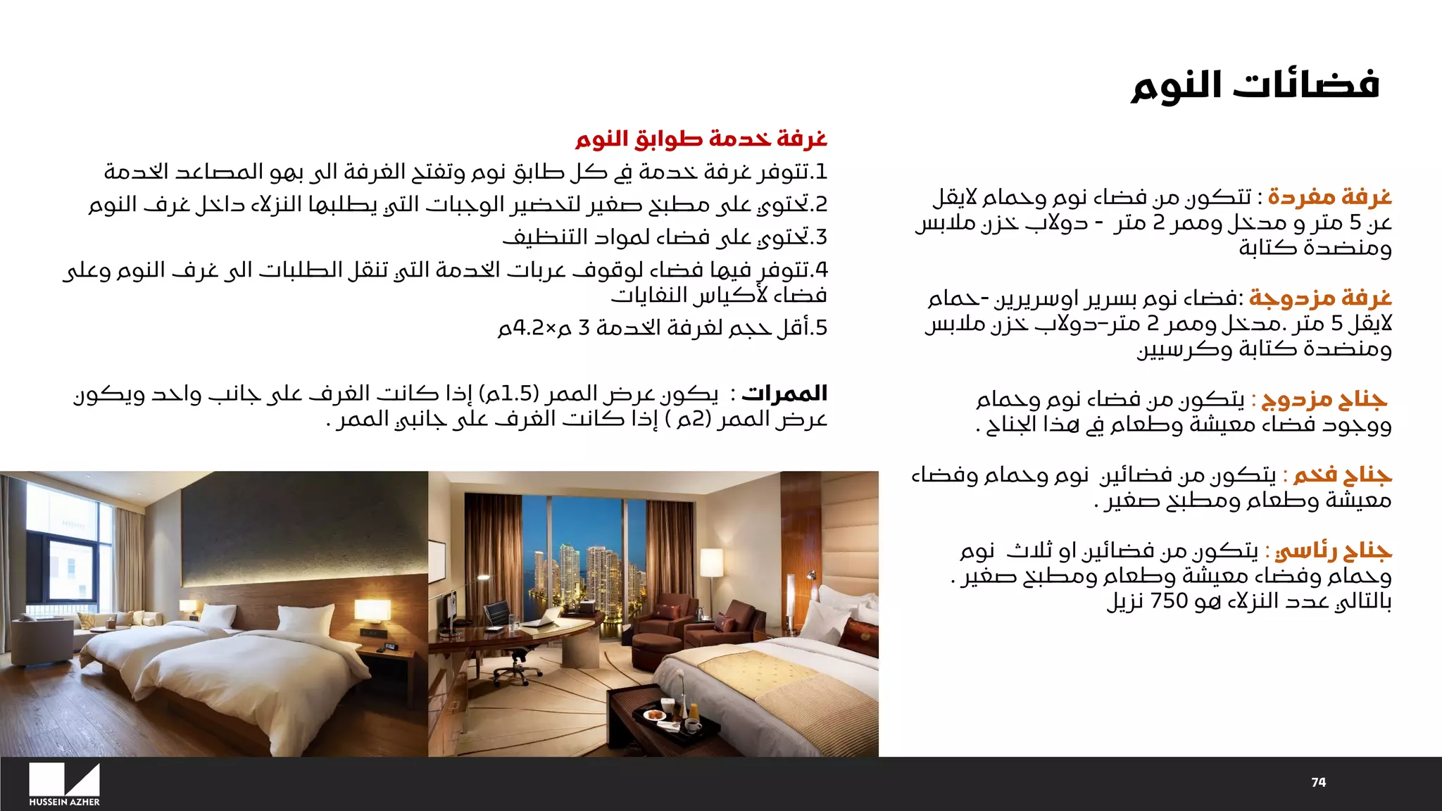 74
‫مفردة‬ ‫غرفة‬
:
‫اليقل‬ ‫وحمام‬ ‫نوم‬ ‫فضاء‬ ‫من‬ ‫تتكون‬
‫عن‬
5
‫وممر‬ ‫مدخل‬ ‫و‬ ‫متر‬
2
‫متر‬
-
‫مالبس‬ ‫خزن‬ ‫دوالب‬
‫كتابة‬ ‫ومنضدة‬
‫مزدوجة‬ ‫غرفة‬
:
‫اوسريرين‬ ‫بسرير‬ ‫نوم‬ ‫فضاء‬
-
‫حمام‬
‫اليقل‬
5
‫متر‬
.
‫وممر‬ ‫مدخل‬
2
‫متر‬
–
‫مالبس‬ ‫خزن‬ ‫دوالب‬
‫وكرسيين‬ ‫كتابة‬ ‫ومنضدة‬
‫مزدوج‬ ‫جناح‬
:
‫وحمام‬ ‫نوم‬ ‫فضاء‬ ‫من‬ ‫يتكون‬
‫الجناح‬ ‫هذا‬ ‫يف‬ ‫وطعام‬ ‫معيشة‬ ‫فضاء‬ ‫ووجود‬
.
‫فخم‬ ‫جناح‬
:
‫وفضاء‬ ‫وحمام‬ ‫نوم‬ ‫فضائين‬ ‫من‬ ‫يتكون‬
‫صغير‬ ‫ومطبخ‬ ‫وطعام‬ ‫معيشة‬
.
‫رئاسي‬ ‫جناح‬
:
‫نوم‬ ‫ثالث‬ ‫او‬ ‫فضائين‬ ‫من‬ ‫يتكون‬
‫صغير‬ ‫ومطبخ‬ ‫وطعام‬ ‫معيشة‬ ‫وفضاء‬ ‫وحمام‬
.
‫هو‬ ‫النزالء‬ ‫عدد‬ ‫بالتالي‬
750
‫نزيل‬
‫النوم‬ ‫طوابق‬ ‫خدمة‬ ‫غرفة‬
1
.
‫الخدم‬ ‫المصاعد‬ ‫بهو‬ ‫الى‬ ‫الغرفة‬ ‫وتفتح‬ ‫نوم‬ ‫طابق‬ ‫كل‬ ‫يف‬ ‫خدمة‬ ‫غرفة‬ ‫تتوفر‬
‫ة‬
2
.
‫الن‬ ‫غرف‬ ‫داخل‬ ‫النزالء‬ ‫يطلبها‬ ‫التي‬ ‫الوجبات‬ ‫لتحضير‬ ‫صغير‬ ‫مطبخ‬ ‫على‬ ‫تحتوي‬
‫وم‬
3
.
‫التنظيف‬ ‫لمواد‬ ‫فضاء‬ ‫على‬ ‫تحتوي‬
4
.
‫النوم‬ ‫غرف‬ ‫الى‬ ‫الطلبات‬ ‫تنقل‬ ‫التي‬ ‫الخدمة‬ ‫عربات‬ ‫لوقوف‬ ‫فضاء‬ ‫فيها‬ ‫تتوفر‬
‫وعلى‬
‫النفايات‬ ‫ألكياس‬ ‫فضاء‬
5
.
‫الخدمة‬ ‫لغرفة‬ ‫حجم‬ ‫أقل‬
3
‫م‬
×
4.2
‫م‬
‫الممرات‬
:
‫الممر‬ ‫عرض‬ ‫يكون‬
(
1.5
‫م‬
)
‫ويكون‬ ‫واحد‬ ‫جانب‬ ‫على‬ ‫الغرف‬ ‫كانت‬ ‫إذا‬
‫الممر‬ ‫عرض‬
(
2
‫م‬
)
‫الممر‬ ‫جانبي‬ ‫على‬ ‫الغرف‬ ‫كانت‬ ‫إذا‬
.
‫النوم‬ ‫فضائات‬
 