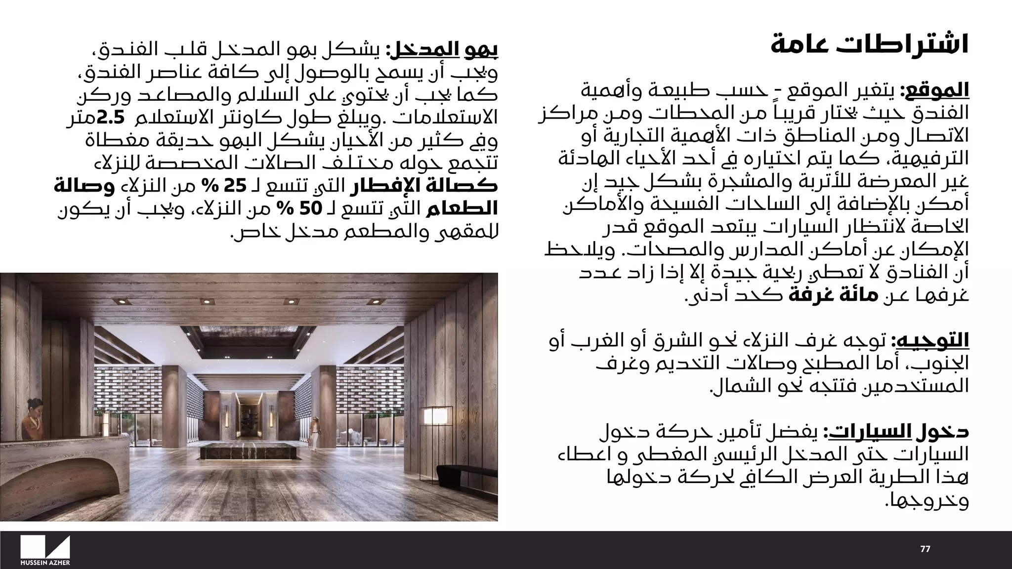 77
‫الموقع‬
:
‫الموقع‬ ‫يتغير‬
-
‫وأهمية‬ ‫طبيعـة‬ ‫حسب‬
‫مراك‬ ‫ومـن‬ ‫المحطات‬ ‫مـن‬ ً‫قريبـا‬ ‫يختار‬ ‫حيث‬ ‫الفندق‬
‫ز‬
‫أو‬ ‫التجارية‬ ‫األهمية‬ ‫ذات‬ ‫المناطق‬ ‫ومـن‬ ‫االتصـال‬
‫الهاد‬ ‫األحياء‬ ‫أحد‬ ‫يف‬ ‫اختياره‬ ‫يتم‬ ‫كما‬ ،‫الترفيهية‬
‫ئة‬
‫إن‬ ‫جيد‬ ‫بشكل‬ ‫والمشجرة‬ ‫لألتربة‬ ‫المعرضة‬ ‫غير‬
‫واألماكن‬ ‫الفسيحة‬ ‫الساحات‬ ‫إلى‬ ‫باإلضافة‬ ‫أمكن‬
‫قدر‬ ‫الموقع‬ ‫يبتعد‬ ‫السيارات‬ ‫النتظار‬ ‫الخاصة‬
‫والمصحات‬ ‫المدارس‬ ‫أماكن‬ ‫عن‬ ‫اإلمكان‬
.
‫ويالحظ‬
‫عـدد‬ ‫زاد‬ ‫إذا‬ ‫إال‬ ‫جيدة‬ ‫ربحية‬ ‫تعطي‬ ‫ال‬ ‫الفنادق‬ ‫أن‬
‫عـن‬ ‫غرفهـا‬
‫غرفة‬ ‫مائة‬
‫أدنى‬ ‫كحد‬
.
‫التوجيـه‬
:
‫أو‬ ‫الغرب‬ ‫أو‬ ‫الشرق‬ ‫نحـو‬ ‫النزالء‬ ‫غرف‬ ‫توجه‬
‫وغرف‬ ‫التخديم‬ ‫وصاالت‬ ‫المطبخ‬ ‫أما‬ ،‫الجنوب‬
‫الشمال‬ ‫نحو‬ ‫فتتجه‬ ‫المستخدمين‬
.
‫دخول‬
‫السيارات‬
:
‫دخول‬ ‫حركة‬ ‫تأمين‬ ‫يفضل‬
‫اعطاء‬ ‫و‬ ‫المغطى‬ ‫الرئيسي‬ ‫المدخل‬ ‫حتى‬ ‫السيارات‬
‫دخولها‬ ‫لحركة‬ ‫الكايف‬ ‫العرض‬ ‫الطرية‬ ‫هذا‬
‫وخروجها‬
.
‫بهو‬
‫المدخل‬
:
‫يشكل‬
‫بهو‬
‫المدخـل‬
‫قلـب‬
‫الفنـدق‬
،
‫ويجب‬
‫أن‬
‫يسمح‬
‫بالوصول‬
‫إلى‬
‫كافة‬
‫عناصر‬
‫الفندق‬
،
‫كما‬
‫يجب‬
‫أن‬
‫يحتوي‬
‫على‬
‫الساللم‬
‫والمصاعـد‬
‫وركن‬
‫االستعالمات‬
.
‫ويبلغ‬
‫طول‬
‫كاونتر‬
‫االستعالم‬
2.5
‫متر‬
‫ويف‬
‫كثير‬
‫من‬
‫األحيان‬
‫يشكل‬
‫البهو‬
‫حديقة‬
‫مغطاة‬
‫تتجمع‬
‫حوله‬
‫مـخـتـلـف‬
‫الصاالت‬
‫للنزالء‬ ‫المخصصة‬
‫اإلفطار‬ ‫كصالة‬
‫لـ‬ ‫تتسع‬ ‫التي‬
25
%
‫النزالء‬ ‫من‬
‫وصالة‬
‫الطعام‬
‫لـ‬ ‫تتسع‬ ‫التي‬
50
%
‫يكون‬ ‫أن‬ ‫ويجب‬ ،‫النزالء‬ ‫من‬
‫خاص‬ ‫مدخل‬ ‫والمطعم‬ ‫للمقهى‬
.
‫عامة‬ ‫اشتراطات‬
 