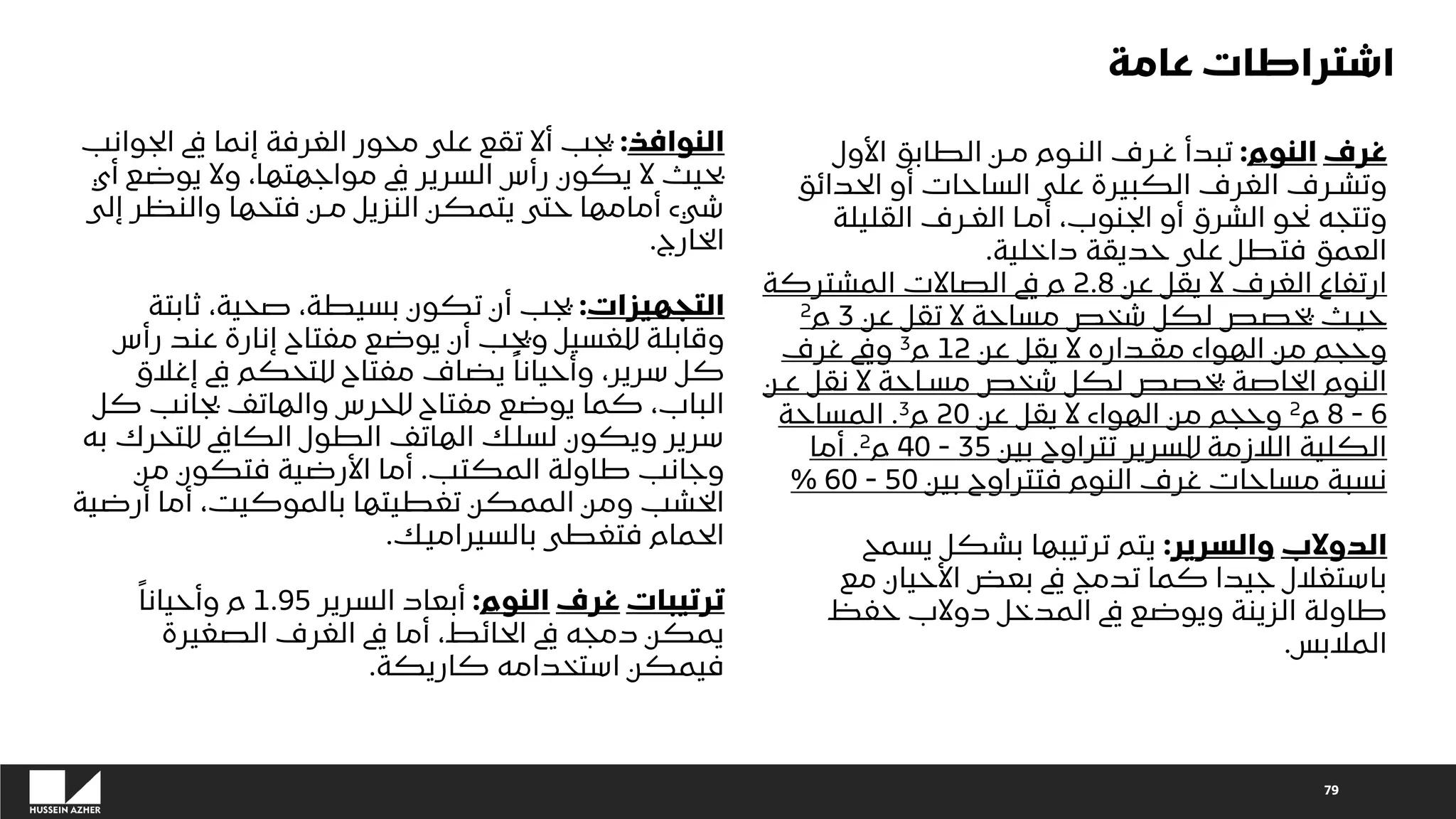 79
‫غرف‬
‫النوم‬
:
‫األول‬ ‫الطابق‬ ‫مـن‬ ‫النـوم‬ ‫غـرف‬ ‫تبدأ‬
‫الحدائق‬ ‫أو‬ ‫الساحات‬ ‫على‬ ‫الكبيرة‬ ‫الغرف‬ ‫وتشـرف‬
‫القليلة‬ ‫الغـرف‬ ‫أمـا‬ ،‫الجنوب‬ ‫أو‬ ‫الشرق‬ ‫نحو‬ ‫وتتجه‬
‫داخلية‬ ‫حديقة‬ ‫على‬ ‫فتطل‬ ‫العمق‬
.
‫عن‬ ‫يقل‬ ‫ال‬ ‫الغرف‬ ‫ارتفاع‬
2.8
‫المشتركة‬ ‫الصاالت‬ ‫يف‬ ‫م‬
‫عن‬ ‫تقل‬ ‫ال‬ ‫مساحة‬ ‫شخص‬ ‫لكل‬ ‫يخصص‬ ‫حيـث‬
3
‫م‬
2
‫عن‬ ‫يقل‬ ‫ال‬ ‫مقـداره‬ ‫الهواء‬ ‫من‬ ‫وحجم‬
12
‫م‬
3
‫غرف‬ ‫ويف‬
‫عـن‬ ‫نقل‬ ‫ال‬ ‫مسـاحة‬ ‫شخص‬ ‫لكل‬ ‫يخصص‬ ‫الخاصة‬ ‫النوم‬
6
-
8
‫م‬
2
‫عن‬ ‫يقل‬ ‫ال‬ ‫الهواء‬ ‫من‬ ‫وحجم‬
20
‫م‬
3
.
‫المساحة‬
‫بين‬ ‫تتراوح‬ ‫للسرير‬ ‫الالزمة‬ ‫الكلية‬
35
-
40
‫م‬
2
.
‫أما‬
‫بين‬ ‫فتتراوح‬ ‫النوم‬ ‫غرف‬ ‫مساحات‬ ‫نسبة‬
50
-
60
%
‫الدوالب‬
‫والسرير‬
:
‫يسمح‬ ‫بشكل‬ ‫ترتيبها‬ ‫يتم‬
‫مع‬ ‫األحيان‬ ‫بعض‬ ‫يف‬ ‫تدمج‬ ‫كما‬ ‫جيدا‬ ‫باستغالل‬
‫حفظ‬ ‫دوالب‬ ‫المدخل‬ ‫يف‬ ‫ويوضع‬ ‫الزينة‬ ‫طاولة‬
‫المالبس‬
.
‫النوافذ‬
:
‫الجوان‬ ‫يف‬ ‫إنما‬ ‫الغرفة‬ ‫محور‬ ‫على‬ ‫تقع‬ ‫أال‬ ‫يجب‬
‫ب‬
‫أي‬ ‫يوضع‬ ‫وال‬ ،‫مواجهتها‬ ‫يف‬ ‫السرير‬ ‫رأس‬ ‫يكون‬ ‫ال‬ ‫بحيث‬
‫إلى‬ ‫والنظر‬ ‫فتحها‬ ‫مـن‬ ‫النزيل‬ ‫يتمكن‬ ‫حتى‬ ‫أمامها‬ ‫شيء‬
‫الخارج‬
.
‫التجهيزات‬
:
‫ثابتة‬ ،‫صحية‬ ،‫بسيطة‬ ‫تكون‬ ‫أن‬ ‫يجب‬
‫رأس‬ ‫عند‬ ‫إنارة‬ ‫مفتاح‬ ‫يوضع‬ ‫أن‬ ‫ويجب‬ ‫للغسيل‬ ‫وقابلة‬
‫إغالق‬ ‫يف‬ ‫للتحكم‬ ‫مفتاح‬ ‫يضاف‬ ً‫وأحيانا‬ ،‫سرير‬ ‫كل‬
‫ك‬ ‫بجانب‬ ‫والهاتف‬ ‫للحرس‬ ‫مفتاح‬ ‫يوضع‬ ‫كما‬ ،‫الباب‬
‫ل‬
‫ب‬ ‫للتحرك‬ ‫الكايف‬ ‫الطول‬ ‫الهاتف‬ ‫لسلك‬ ‫ويكون‬ ‫سرير‬
‫ه‬
‫المكتب‬ ‫طاولة‬ ‫وجانب‬
.
‫من‬ ‫فتكون‬ ‫األرضية‬ ‫أما‬
‫أرضية‬ ‫أما‬ ،‫بالموكيت‬ ‫تغطيتها‬ ‫الممكن‬ ‫ومن‬ ‫الخشب‬
‫بالسيراميك‬ ‫فتغطى‬ ‫الحمام‬
.
‫ترتيبات‬
‫غرف‬
‫النوم‬
:
‫السرير‬ ‫أبعاد‬
1.95
ً‫وأحيانا‬ ‫م‬
‫الصغيرة‬ ‫الغرف‬ ‫يف‬ ‫أما‬ ،‫الحائط‬ ‫يف‬ ‫دمجه‬ ‫يمكن‬
‫كاريكة‬ ‫استخدامه‬ ‫فيمكن‬
.
‫عامة‬ ‫اشتراطات‬
 