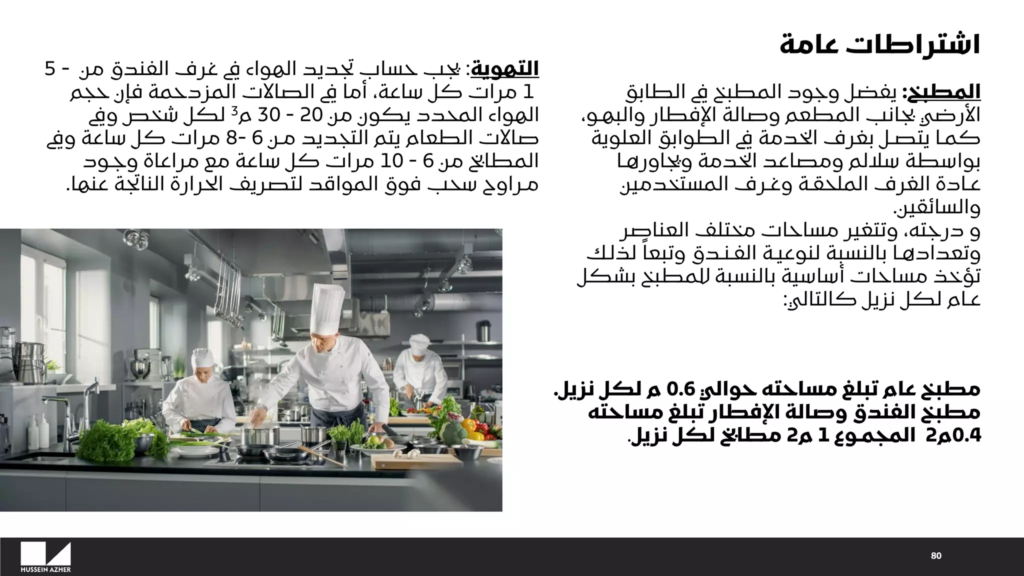 80
‫المطبخ‬
:
‫الطابق‬ ‫يف‬ ‫المطبخ‬ ‫وجود‬ ‫يفضل‬
،‫والبهـو‬ ‫اإلفطار‬ ‫وصالة‬ ‫المطعم‬ ‫بجانب‬ ‫األرضي‬
‫العلوي‬ ‫الطوابق‬ ‫يف‬ ‫الخدمة‬ ‫بغرف‬ ‫يتصـل‬ ‫كمـا‬
‫ة‬
‫ويجاورهـا‬ ‫الخدمة‬ ‫ومصاعد‬ ‫ساللم‬ ‫بواسطة‬
‫المستخدمين‬ ‫وغـرف‬ ‫الملحقـة‬ ‫الغرف‬ ‫عـادة‬
‫والسائقين‬
.
‫العناصر‬ ‫مختلف‬ ‫مساحات‬ ‫وتتغير‬ ،‫درجته‬ ‫و‬
‫ل‬ ً‫وتبعا‬ ‫الفـنـدق‬ ‫لنوعيـة‬ ‫بالنسبة‬ ‫وتعدادهـا‬
‫ذلك‬
‫بش‬ ‫للمطبخ‬ ‫بالنسبة‬ ‫أساسية‬ ‫مساحات‬ ‫تؤخذ‬
‫كل‬
‫كالتالي‬ ‫نزيل‬ ‫لكل‬ ‫عـام‬
:
‫حوالي‬ ‫مساحته‬ ‫تبلغ‬ ‫عام‬ ‫مطبخ‬
0.6
‫نزيل‬ ‫لكل‬ ‫م‬
.
‫مساحته‬ ‫تبلغ‬ ‫اإلفطار‬ ‫وصالة‬ ‫الفندق‬ ‫مطبخ‬
0.4
‫م‬
2
‫المجمـوع‬
1
‫م‬
2
‫نزيل‬ ‫لكل‬ ‫مطابخ‬
.
‫التهوية‬
:
‫من‬ ‫الفندق‬ ‫غرف‬ ‫يف‬ ‫الهواء‬ ‫تجديد‬ ‫حساب‬ ‫يجب‬
5 -
1
‫حجم‬ ‫فإن‬ ‫المزدحمة‬ ‫الصاالت‬ ‫يف‬ ‫أما‬ ،‫ساعة‬ ‫كل‬ ‫مرات‬
‫من‬ ‫يكون‬ ‫المحدد‬ ‫الهواء‬
20
-
30
‫م‬
3
‫ويف‬ ‫شخص‬ ‫لكل‬
‫مـن‬ ‫التجديد‬ ‫يتم‬ ‫الطعام‬ ‫صاالت‬
6
8-
‫ويف‬ ‫ساعة‬ ‫كل‬ ‫مرات‬
‫من‬ ‫المطابخ‬
6
-
10
‫وجـود‬ ‫مراعاة‬ ‫مع‬ ‫ساعة‬ ‫كل‬ ‫مرات‬
‫عنها‬ ‫الناتجة‬ ‫الحرارة‬ ‫لتصريف‬ ‫المواقد‬ ‫فوق‬ ‫سحب‬ ‫مـراوح‬
.
‫عامة‬ ‫اشتراطات‬
 