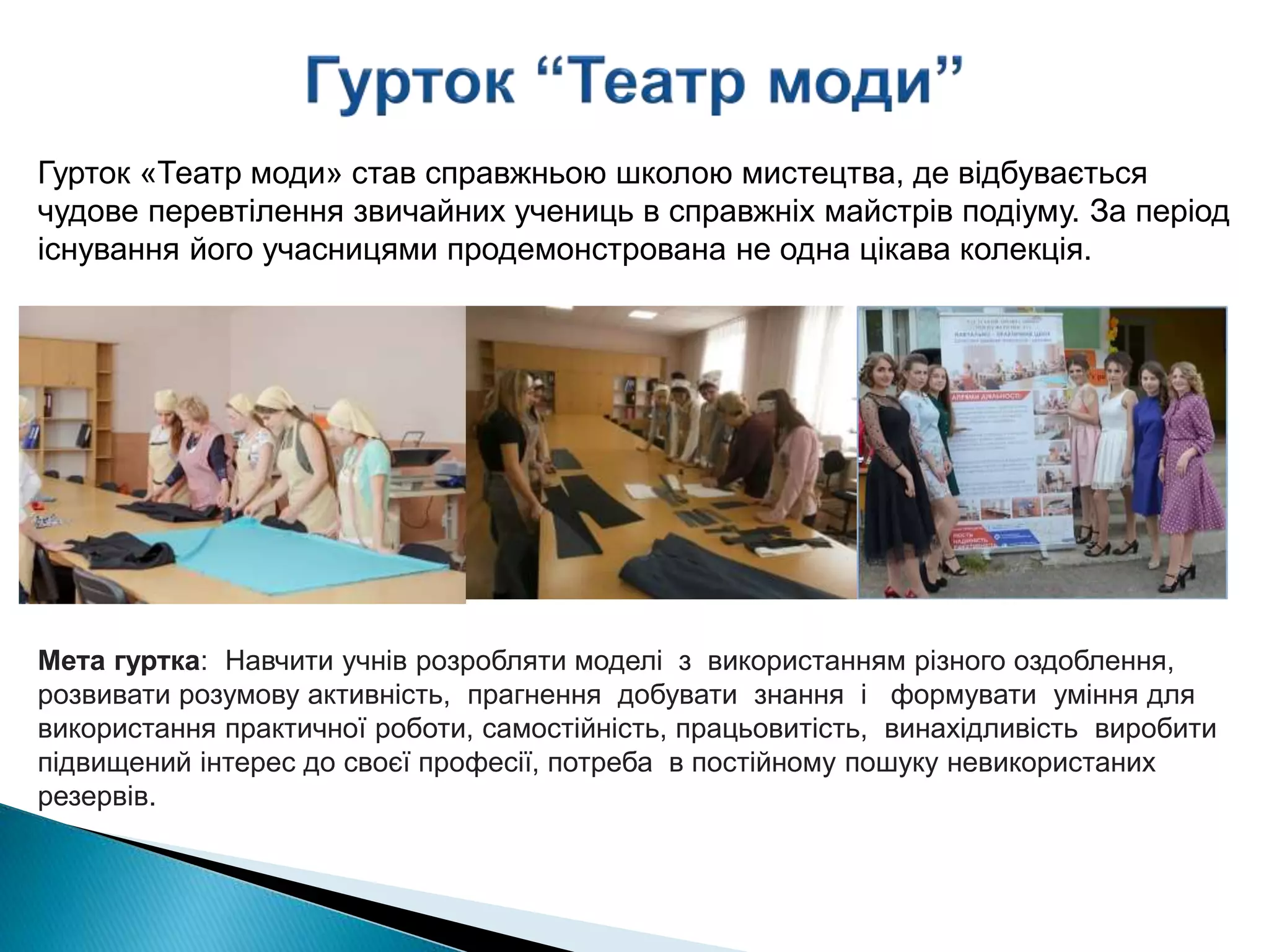 Мета гуртка: Навчити учнів розробляти моделі з використанням різного оздоблення,
розвивати розумову активність, прагнення добувати знання і формувати уміння для
використання практичної роботи, самостійність, працьовитість, винахідливість виробити
підвищений інтерес до своєї професії, потреба в постійному пошуку невикористаних
резервів.
Гурток «Театр моди» став справжньою школою мистецтва, де відбувається
чудове перевтілення звичайних учениць в справжніх майстрів подіуму. За період
існування його учасницями продемонстрована не одна цікава колекція.
 