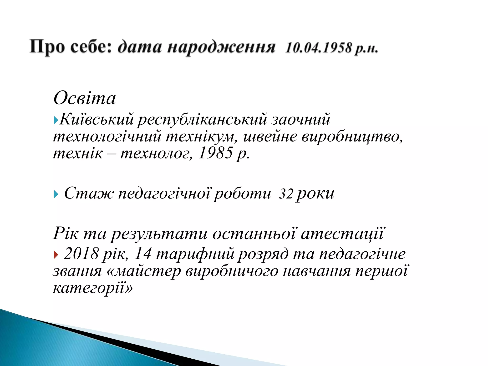 Освіта
Київський республіканський заочний
технологічний технікум, швейне виробництво,
технік – технолог, 1985 р.
 Стаж педагогічної роботи 32 роки
Рік та результати останньої атестації
 2018 рік, 14 тарифний розряд та педагогічне
звання «майстер виробничого навчання першої
категорії»
 