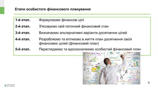 Етапи особистого фінансового планування
1-й етап. Формулюємо фінансові цілі
2-й етап. З'ясовуємо свій поточний фінансовий стан
3-й етап. Визначаємо альтернативні варіанти досягнення цілей
4-й етап. Розробляємо та втілюємо в життя план досягнення своїх
фінансових цілей (фінансовий план)
5-й етап. Переглядаємо та вдосконалюємо особистий фінансовий план
9
 