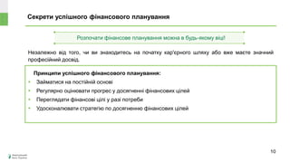 Секрети успішного фінансового планування
Принципи успішного фінансового планування:
 Займатися на постійній основі
 Регулярно оцінювати прогрес у досягненні фінансових цілей
 Переглядати фінансові цілі у разі потреби
 Удосконалювати стратегію по досягненню фінансових цілей
Незалежно від того, чи ви знаходитесь на початку кар'єрного шляху або вже маєте значний
професійний досвід.
Розпочати фінансове планування можна в будь-якому віці!
10
 
