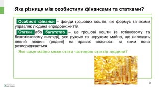 Яка різниця між особистими фінансами та статками?
3
Особисті фінанси – фонди грошових коштів, які формує та якими
управляє людина впродовж життя.
Статки або багатство – це грошові кошти (в готівковому та
безготівковому вигляді), усе рухоме та нерухоме майно, що належать
певній людині (родині) на правах власності та яким вона
розпоряджається.
Яке саме майно може стати частиною статків людини?
 