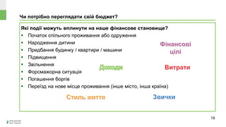 Чи потрібно переглядати свій бюджет?
Які події можуть вплинути на наше фінансове становище?
 Початок спільного проживання або одруження
 Народження дитини
 Придбання будинку / квартири / машини
 Підвищення
 Звільнення
 Форсмажорна ситуація
 Погашення боргів
 Переїзд на нове місце проживання (інше місто, інша країна)
19
 