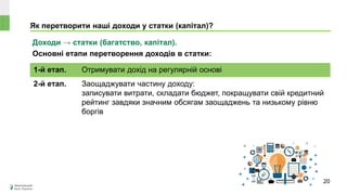 Як перетворити наші доходи у статки (капітал)?
Доходи → статки (багатство, капітал).
Основні етапи перетворення доходів в статки:
1-й етап. Отримувати дохід на регулярній основі
2-й етап. Заощаджувати частину доходу:
записувати витрати, складати бюджет, покращувати свій кредитний
рейтинг завдяки значним обсягам заощаджень та низькому рівню
боргів
20
 