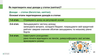 Як перетворити наші доходи у статки (капітал)?
Доходи → статки (багатство, капітал).
Основні етапи перетворення доходів в статки:
1-й етап. Отримувати дохід на регулярній основі
2-й етап. Заощаджувати частину доходу:
записувати витрати, складати бюджет, покращувати свій кредитний
рейтинг завдяки значним обсягам заощаджень та низькому рівню
боргів
3-й етап. Інвестувати розсудливо:
рано почати відкладати на пенсію, диверсифікувати свої активи,
враховувати ризики
20
 