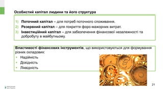 Особистий капітал людини та його структура
1) Поточний капітал – для потреб поточного споживання.
2) Резервний капітал – для покриття форс-мажорних витрат.
3) Інвестиційний капітал – для забезпечення фінансової незалежності та
добробуту в майбутньому.
Властивості фінансових інструментів, що використовуються для формування
різних складових:
 Надійність
 Дохідність
 Ліквідність
21
 