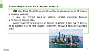 1626 рік ̶ Пітер Мінуїт (Peter Minuit) придбав острів Мангеттен за 24 долари
у місцевих індіанців.
У наш час сукупна оціночна вартість острова становить близько
2 трильйонів доларів США.
Однак, якщо б Пітер вклав свої 24 долари на депозит в банк під 7% річних,
то до сьогодні б він та його нащадки накопичили понад 8,5 трильйонів доларів
США.
Банківські депозити та магія складних відсотків
Може
знецінитися чи
зрости в ціні?
22
 