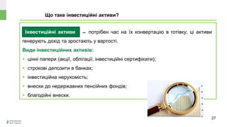 Інвестиційні активи ̶ потрібен час на їх конвертацію в готівку; ці активи
генерують дохід та зростають у вартості.
Види інвестиційних активів:
 цінні папери (акції, облігації, інвестиційні сертифікати);
 строкові депозити в банках;
 інвестиційна нерухомість;
 внески до недержавних пенсійних фондів;
 благодійні внески.
Що таке інвестиційні активи?
Може
знецінитися чи
зрости в ціні?
27
 