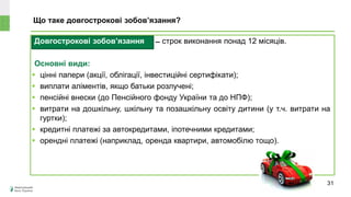 Довгострокові зобов’язання ̶ строк виконання понад 12 місяців.
Основні види:
 цінні папери (акції, облігації, інвестиційні сертифікати);
 виплати аліментів, якщо батьки розлучені;
 пенсійні внески (до Пенсійного фонду України та до НПФ);
 витрати на дошкільну, шкільну та позашкільну освіту дитини (у т.ч. витрати на
гуртки);
 кредитні платежі за автокредитами, іпотечними кредитами;
 орендні платежі (наприклад, оренда квартири, автомобілю тощо).
Що таке довгострокові зобов’язання?
31
 