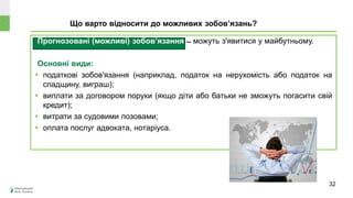 Прогнозовані (можливі) зобов’язання ̶ можуть з'явитися у майбутньому.
Основні види:
 податкові зобов'язання (наприклад, податок на нерухомість або податок на
спадщину, виграш);
 виплати за договором поруки (якщо діти або батьки не зможуть погасити свій
кредит);
 витрати за судовими позовами;
 оплата послуг адвоката, нотаріуса.
Що варто відносити до можливих зобов’язань?
32
 