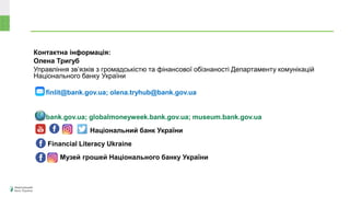 Контактна інформація:
Олена Тригуб
Управління зв’язків з громадськістю та фінансової обізнаності Департаменту комунікацій
Національного банку України
finlit@bank.gov.ua; olena.tryhub@bank.gov.ua
bank.gov.ua; globalmoneyweek.bank.gov.ua; museum.bank.gov.ua
Національний банк України
Financial Literacy Ukraine
Музей грошей Національного банку України
 