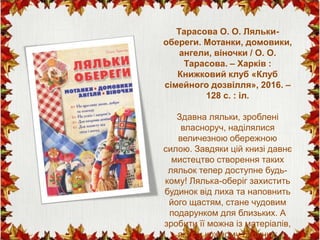 Тарасова О. О. Ляльки-
обереги. Мотанки, домовики,
ангели, віночки / О. О.
Тарасова. – Харків :
Книжковий клуб «Клуб
сімейного дозвілля», 2016. –
128 с. : іл.
Здавна ляльки, зроблені
власноруч, наділялися
величезною обережною
силою. Завдяки цій книзі давнє
мистецтво створення таких
ляльок тепер доступне будь-
кому! Лялька-оберіг захистить
будинок від лиха та наповнить
його щастям, стане чудовим
подарунком для близьких. А
зробити її можна із матеріалів,
які є у кожному будинку:
 