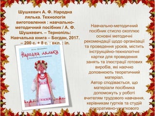 Навчально-методичний
посібник стисло охоплює
основні методичні
рекомендації щодо організації
та проведення уроків, містить
інструкційно-технологічні
картки для проведення
занять та ілюстрації готових
виробів, які наочно
доповнюють теоретичний
матеріал.
Автор сподівається, що
матеріали посібника
допоможуть у роботі
вчителям трудового навчання,
керівникам гуртків та студій
декоративно-ужиткового
мистецтва, а також усім, хто
Шушкевич А. Ф. Народна
лялька. Технологія
виготовлення : навчально-
методичний посібник / А. Ф.
Шушкевич. – Тернопіль:
Навчальна книга – Богдан, 2017.
– 200 с. + 8 с. : вкл. : іл.
 