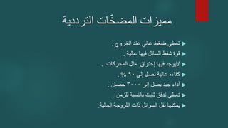 ‫الترددية‬ ‫ات‬ّ‫خ‬‫المض‬ ‫مميزات‬

‫الخروج‬ ‫عند‬ ‫عالي‬ ‫ضغط‬ ‫تعطي‬
.

‫عالية‬ ‫فيها‬ ‫السائل‬ ‫شفط‬ ‫قوة‬
.

‫المحركات‬ ‫مثل‬ ‫إحتراق‬ ‫فيها‬ ‫اليوجد‬
.

‫إلى‬ ‫تصل‬ ‫عالية‬ ‫كفاءة‬
90
. %

‫إلى‬ ‫يصل‬ ‫جيد‬ ‫أداء‬
3000
‫حصان‬
.

‫للزمن‬ ‫بالنسبة‬ ‫ثابت‬ ‫تدفق‬ ‫تعطي‬
.

‫العالية‬ ‫اللزوجة‬ ‫ذات‬ ‫السوائل‬ ‫نقل‬ ‫يمكنها‬
.
 