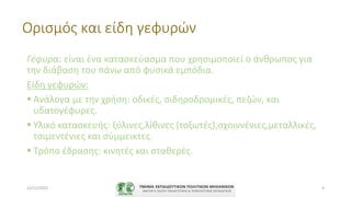 Ορισμός και είδη γεφυρών
Γέφυρα: είναι ένα κατασκεύασμα που χρησιμοποιεί ο άνθρωπος για
την διάβαση του πάνω από φυσικά εμπόδια.
Είδη γεφυρών:
 Ανάλογα με την χρήση: οδικές, σιδηροδρομικές, πεζών, και
υδατογέφυρες.
 Υλικό κατασκευής: ξύλινες,λίθινες (τοξωτές),σχοιννένιες,μεταλλικές,
τσιμεντένιες και σύμμεικτες.
 Τρόπο έδρασης: κινητές και σταθερές.
22/11/2022 4
 