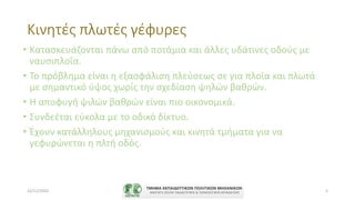 Κινητές πλωτές γέφυρες
• Κατασκευάζονται πάνω από ποτάμια και άλλες υδάτινες οδούς με
ναυσιπλοΐα.
• Το πρόβλημα είναι η εξασφάλιση πλεύσεως σε για πλοία και πλωτά
με σημαντικό ύψος χωρίς την σχεδίαση ψηλών βαθρών.
• Η αποφυγή ψιλών βαθρών είναι πιο οικονομικά.
• Συνδεέται εύκολα με το οδικό δίκτυο.
• Έχουν κατάλληλους μηχανισμούς και κινητά τμήματα για να
γεφυρώνεται η πλτή οδός.
22/11/2022 5
 